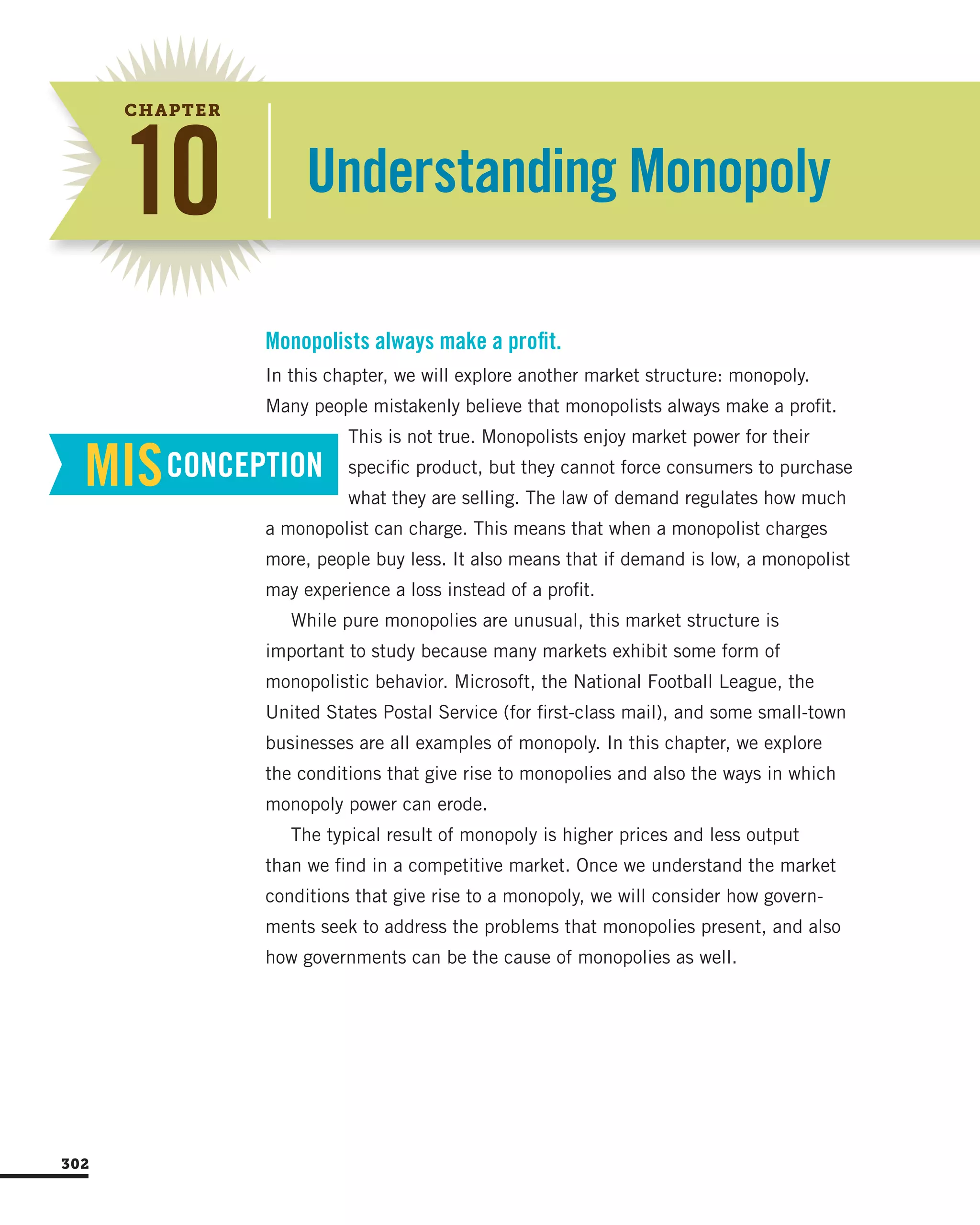 Understanding Monopoly10
CHAPTER
In this chapter, we will explore another market structure: monopoly.
Many people mistakenly believe that monopolists always make a profit.
This is not true. Monopolists enjoy market power for their
specific product, but they cannot force consumers to purchase
what they are selling. The law of demand regulates how much
a monopolist can charge. This means that when a monopolist charges
more, people buy less. It also means that if demand is low, a monopolist
may experience a loss instead of a profit.
While pure monopolies are unusual, this market structure is
important to study because many markets exhibit some form of
monopolistic behavior. Microsoft, the National Football League, the
United States Postal Service (for first-class mail), and some small-town
businesses are all examples of monopoly. In this chapter, we explore
the conditions that give rise to monopolies and also the ways in which
monopoly power can erode.
The typical result of monopoly is higher prices and less output
than we find in a competitive market. Once we understand the market
conditions that give rise to a monopoly, we will consider how govern-
ments seek to address the problems that monopolies present, and also
how governments can be the cause of monopolies as well.
Monopolists always make a profit.
MISCONCEPTION
302
 