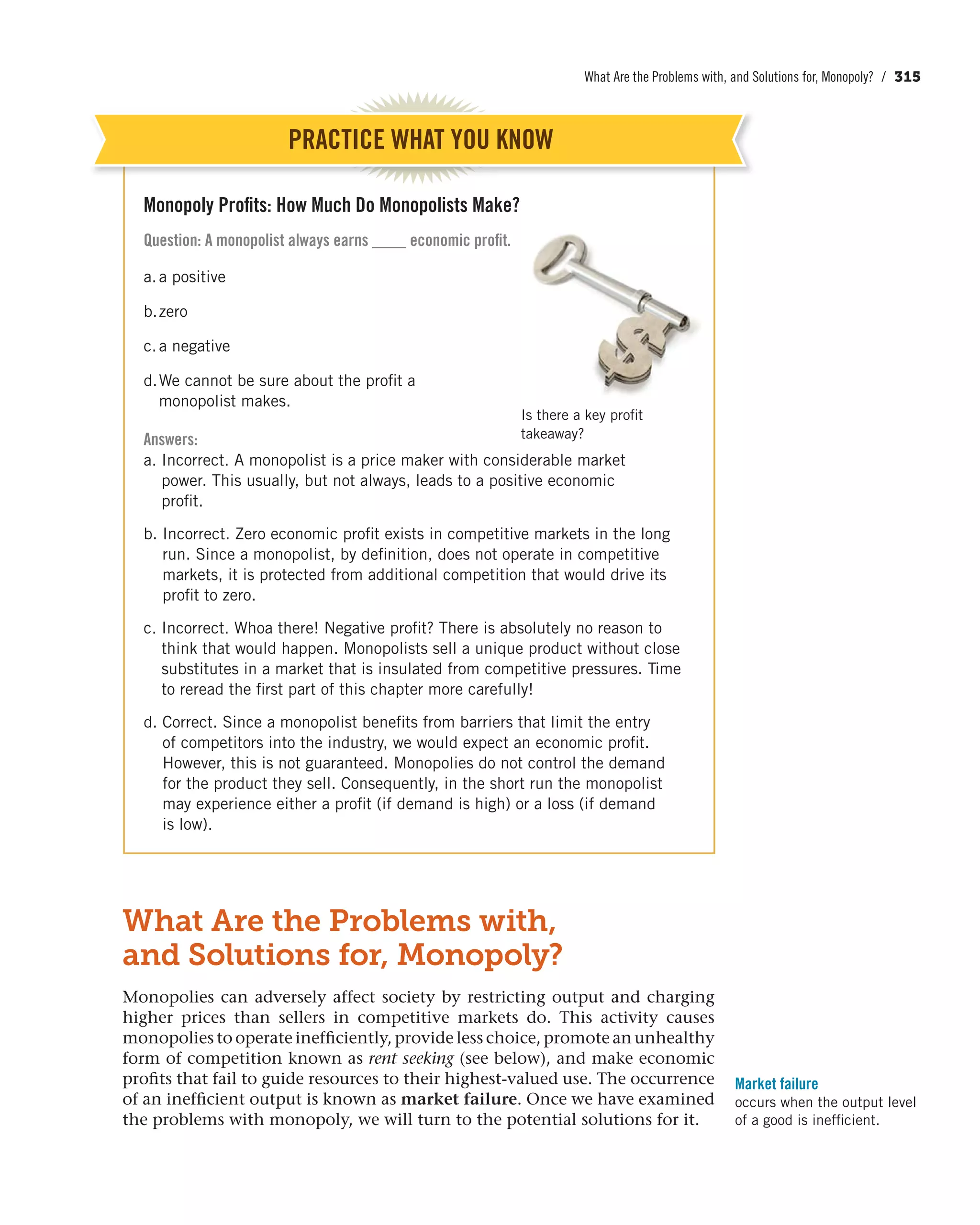 What Are the Problems with, and Solutions for, Monopoly? / 315
What Are the Problems with,
and Solutions for, Monopoly?
Monopolies can adversely affect society by restricting output and charging
higher prices than sellers in competitive markets do. This activity causes
monopolies to operate inefficiently, provide less choice, promote an unhealthy
form of competition known as rent seeking (see below), and make economic
profits that fail to guide resources to their highest-valued use. The occurrence
of an inefficient output is known as market failure. Once we have examined
the problems with monopoly, we will turn to the potential solutions for it.
Market failure
occurs when the output level
of a good is inefficient.
Monopoly Profits: How Much Do Monopolists Make?
Question: A monopolist always earns ____ economic profit.
a.a positive
b.zero
c.a negative
d.We cannot be sure about the profit a
monopolist makes.
Answers:
a. Incorrect. A monopolist is a price maker with considerable market
power. This usually, but not always, leads to a positive economic
profit.
b. Incorrect. Zero economic profit exists in competitive markets in the long
run. Since a monopolist, by definition, does not operate in competitive
markets, it is protected from additional competition that would drive its
profit to zero.
c. Incorrect. Whoa there! Negative profit? There is absolutely no reason to
think that would happen. Monopolists sell a unique product without close
substitutes in a market that is insulated from competitive pressures. Time
to reread the first part of this chapter more carefully!
d. Correct. Since a monopolist benefits from barriers that limit the entry
of competitors into the industry, we would expect an economic profit.
However, this is not guaranteed. Monopolies do not control the demand
for the product they sell. Consequently, in the short run the monopolist
may experience either a profit (if demand is high) or a loss (if demand
is low).
PRACTICE WHAT YOU KNOW
Is there a key profit
takeaway?
 