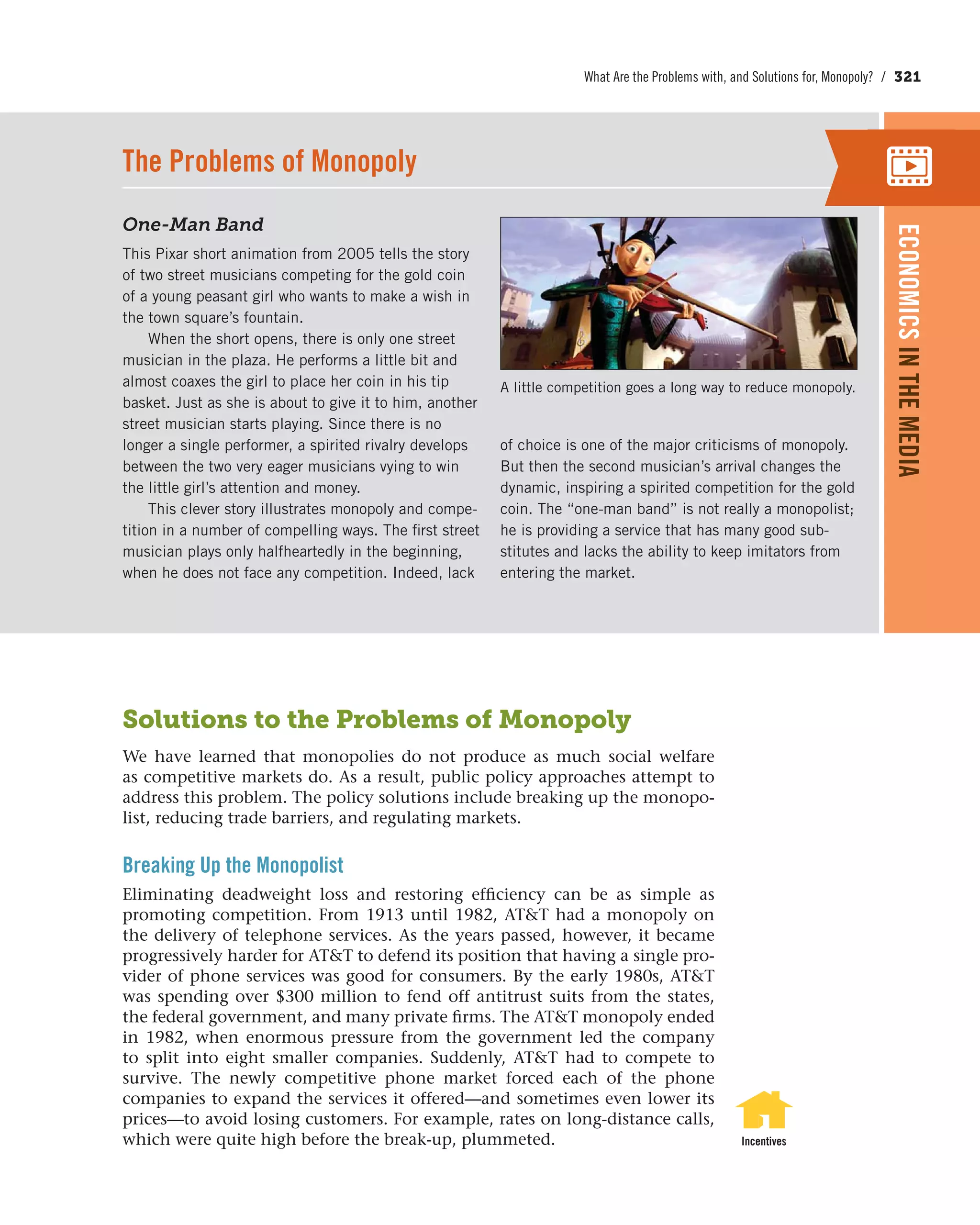 What Are the Problems with, and Solutions for, Monopoly? / 321
Solutions to the Problems of Monopoly
We have learned that monopolies do not produce as much social welfare
as competitive markets do. As a result, public policy approaches attempt to
address this problem. The policy solutions include breaking up the monopo-
list, reducing trade barriers, and regulating markets.
Breaking Up the Monopolist
Eliminating deadweight loss and restoring efficiency can be as simple as
promoting competition. From 1913 until 1982, AT&T had a monopoly on
the delivery of telephone services. As the years passed, however, it became
progressively harder for AT&T to defend its position that having a single pro-
vider of phone services was good for consumers. By the early 1980s, AT&T
was spending over $300 million to fend off antitrust suits from the states,
the federal government, and many private firms. The AT&T monopoly ended
in 1982, when enormous pressure from the government led the company
to split into eight smaller companies. Suddenly, AT&T had to compete to
survive. The newly competitive phone market forced each of the phone
companies to expand the services it offered—and sometimes even lower its
prices—to avoid losing customers. For example, rates on long-distance calls,
which were quite high before the break-up, plummeted. Incentives
One-Man Band
This Pixar short animation from 2005 tells the story
of two street musicians competing for the gold coin
of a young peasant girl who wants to make a wish in
the town square’s fountain.
When the short opens, there is only one street
musician in the plaza. He performs a little bit and
almost coaxes the girl to place her coin in his tip
basket. Just as she is about to give it to him, another
street musician starts playing. Since there is no
longer a single performer, a spirited rivalry develops
between the two very eager musicians vying to win
the little girl’s attention and money.
This clever story illustrates monopoly and compe-
tition in a number of compelling ways. The first street
musician plays only halfheartedly in the beginning,
when he does not face any competition. Indeed, lack
of choice is one of the major criticisms of monopoly.
But then the second musician’s arrival changes the
dynamic, inspiring a spirited competition for the gold
coin. The “one-man band” is not really a monopolist;
he is providing a service that has many good sub-
stitutes and lacks the ability to keep imitators from
entering the market.
The Problems of Monopoly
A little competition goes a long way to reduce monopoly.
ECONOMICSINTHEMEDIA
 