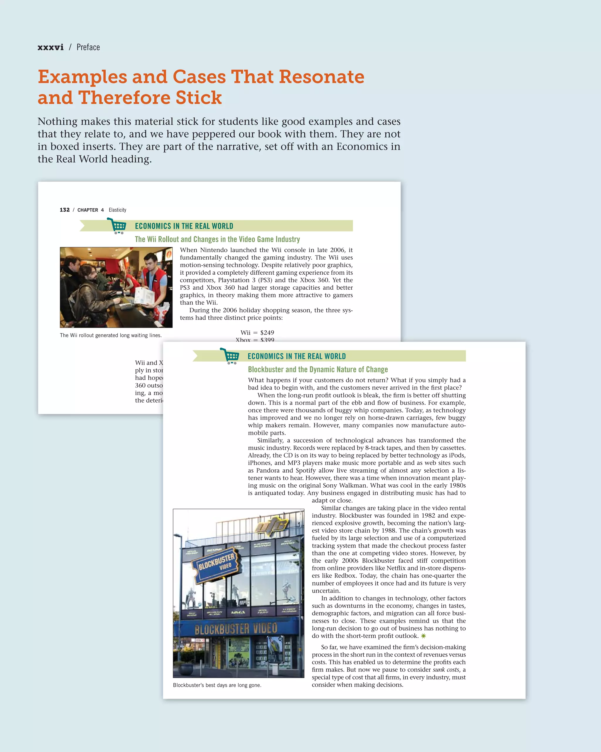 Examples and Cases That Resonate
and Therefore Stick
Nothing makes this material stick for students like good examples and cases
that they relate to, and we have peppered our book with them. They are not
in boxed inserts. They are part of the narrative, set off with an Economics in
the Real World heading.
132 / CHAPTER 4 Elasticity
ECONOMICS IN THE REAL WORLD
The Wii Rollout and Changes in the Video Game Industry
When Nintendo launched the Wii console in late 2006, it
fundamentally changed the gaming industry. The Wii uses
motion-sensing technology. Despite relatively poor graphics,
it provided a completely different gaming experience from its
competitors, Playstation 3 (PS3) and the Xbox 360. Yet the
PS3 and Xbox 360 had larger storage capacities and better
graphics, in theory making them more attractive to gamers
than the Wii.
During the 2006 holiday shopping season, the three sys-
tems had three distinct price points:
Wii = $249
Xbox = $399
Playstation 3 = $599
Wii and Xbox sales were very strong. As a result, both units were in short sup-
ply in stores. However, PS3 sales did not fare as well as its manufacturer, Sony,
had hoped. The Wii outsold the PS3 by a more than 4:1 ratio, and the Xbox
360 outsold the PS3 by more than 2:1 during the first half of 2007. More tell-
ing, a monthly breakdown of sales figures across the three platforms shows
the deterioration in the PS3 and Xbox 360 sales.
ECONOMICS IN THE REAL WORLD
The Wii rollout generated long waiting lines.
d
to
p
s
m
er
es.
Xbox = $399
Playstation 3 = $599
Xbox sales were very strong. As a result, both units were in short sup-
ores. However, PS3 sales did not fare as well as its manufacturer, Sony,
ped. The Wii outsold the PS3 by a more than 4:1 ratio, and the Xbox
sold the PS3 by more than 2:1 during the first half of 2007. More tell-fi
monthly breakdown of sales figures across the three platforms showsfi
rioration in the PS3 and Xbox 360 sales.
Blockbuster’s best days are long gone.
ECONOMICS IN THE REAL WORLD
Blockbuster and the Dynamic Nature of Change
What happens if your customers do not return? What if you simply had a
bad idea to begin with, and the customers never arrived in the first place?
When the long-run profit outlook is bleak, the firm is better off shutting
down. This is a normal part of the ebb and flow of business. For example,
once there were thousands of buggy whip companies. Today, as technology
has improved and we no longer rely on horse-drawn carriages, few buggy
whip makers remain. However, many companies now manufacture auto-
mobile parts.
Similarly, a succession of technological advances has transformed the
music industry. Records were replaced by 8-track tapes, and then by cassettes.
Already, the CD is on its way to being replaced by better technology as iPods,
iPhones, and MP3 players make music more portable and as web sites such
as Pandora and Spotify allow live streaming of almost any selection a lis-
tener wants to hear. However, there was a time when innovation meant play-
ing music on the original Sony Walkman. What was cool in the early 1980s
is antiquated today. Any business engaged in distributing music has had to
adapt or close.
Similar changes are taking place in the video rental
industry. Blockbuster was founded in 1982 and expe-
rienced explosive growth, becoming the nation’s larg-
est video store chain by 1988. The chain’s growth was
fueled by its large selection and use of a computerized
tracking system that made the checkout process faster
than the one at competing video stores. However, by
the early 2000s Blockbuster faced stiff competition
from online providers like Netflix and in-store dispens-
ers like Redbox. Today, the chain has one-quarter the
number of employees it once had and its future is very
uncertain.
In addition to changes in technology, other factors
such as downturns in the economy, changes in tastes,
demographic factors, and migration can all force busi-
nesses to close. These examples remind us that the
long-run decision to go out of business has nothing to
do with the short-term profit outlook. ✷
So far, we have examined the firm’s decision-making
process in the short run in the context of revenues versus
costs. This has enabled us to determine the profits each
firm makes. But now we pause to consider sunk costs, a
special type of cost that all firms, in every industry, must
consider when making decisions.
xxxvi / Preface
 