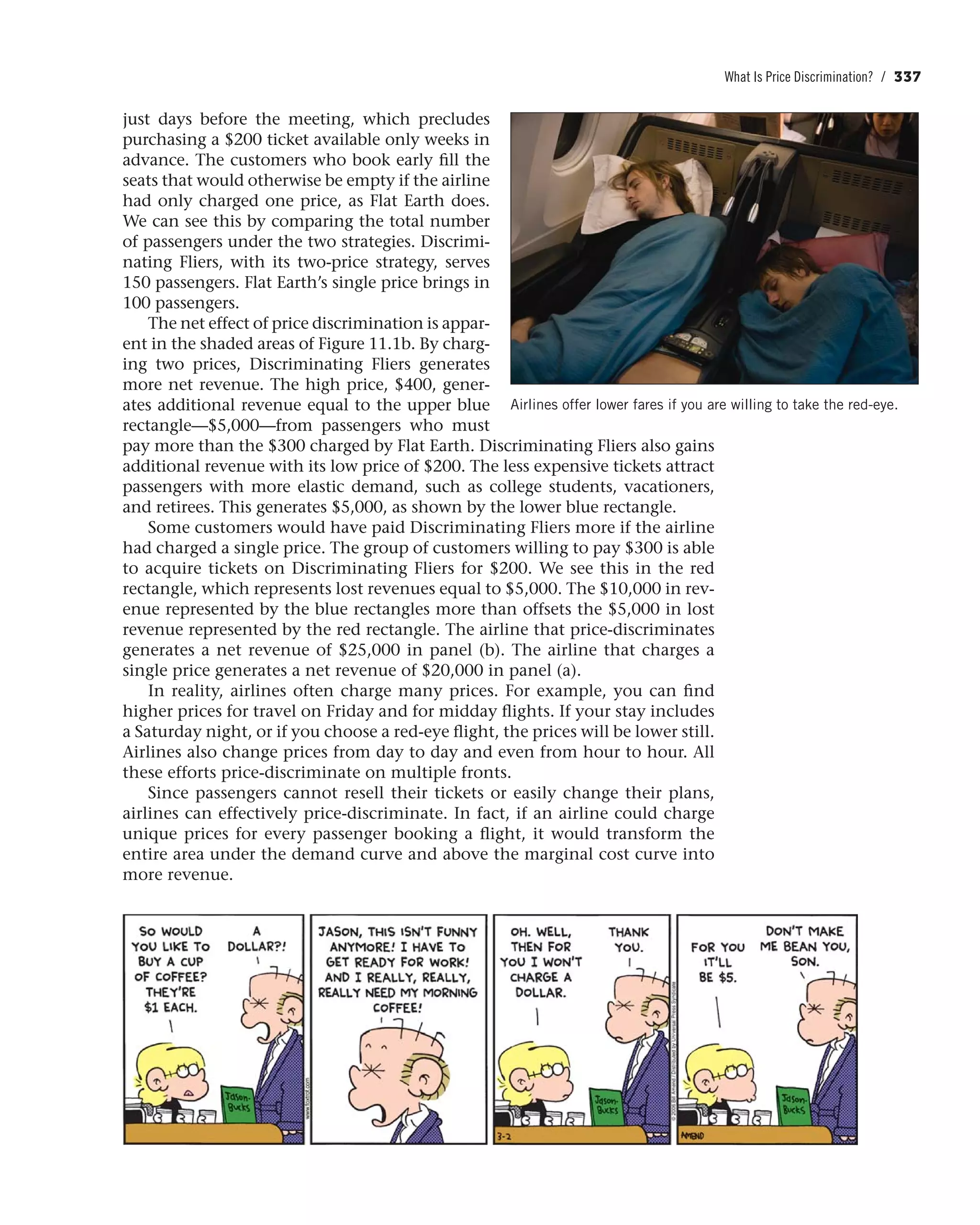 What Is Price Discrimination? / 337
just days before the meeting, which precludes
purchasing a $200 ticket available only weeks in
advance. The customers who book early fill the
seats that would otherwise be empty if the airline
had only charged one price, as Flat Earth does.
We can see this by comparing the total number
of passengers under the two strategies. Discrimi-
nating Fliers, with its two-price strategy, serves
150 passengers. Flat Earth’s single price brings in
100 passengers.
The net effect of price discrimination is appar-
ent in the shaded areas of Figure 11.1b. By charg-
ing two prices, Discriminating Fliers generates
more net revenue. The high price, $400, gener-
ates additional revenue equal to the upper blue
rectangle—$5,000—from passengers who must
pay more than the $300 charged by Flat Earth. Discriminating Fliers also gains
additional revenue with its low price of $200. The less expensive tickets attract
passengers with more elastic demand, such as college students, vacationers,
and retirees. This generates $5,000, as shown by the lower blue rectangle.
Some customers would have paid Discriminating Fliers more if the airline
had charged a single price. The group of customers willing to pay $300 is able
to acquire tickets on Discriminating Fliers for $200. We see this in the red
rectangle, which represents lost revenues equal to $5,000. The $10,000 in rev-
enue represented by the blue rectangles more than offsets the $5,000 in lost
revenue represented by the red rectangle. The airline that price-discriminates
generates a net revenue of $25,000 in panel (b). The airline that charges a
single price generates a net revenue of $20,000 in panel (a).
In reality, airlines often charge many prices. For example, you can find
higher prices for travel on Friday and for midday flights. If your stay includes
a Saturday night, or if you choose a red-eye flight, the prices will be lower still.
Airlines also change prices from day to day and even from hour to hour. All
these efforts price-discriminate on multiple fronts.
Since passengers cannot resell their tickets or easily change their plans,
airlines can effectively price-discriminate. In fact, if an airline could charge
unique prices for every passenger booking a flight, it would transform the
entire area under the demand curve and above the marginal cost curve into
more revenue.
Airlines offer lower fares if you are willing to take the red-eye.
 