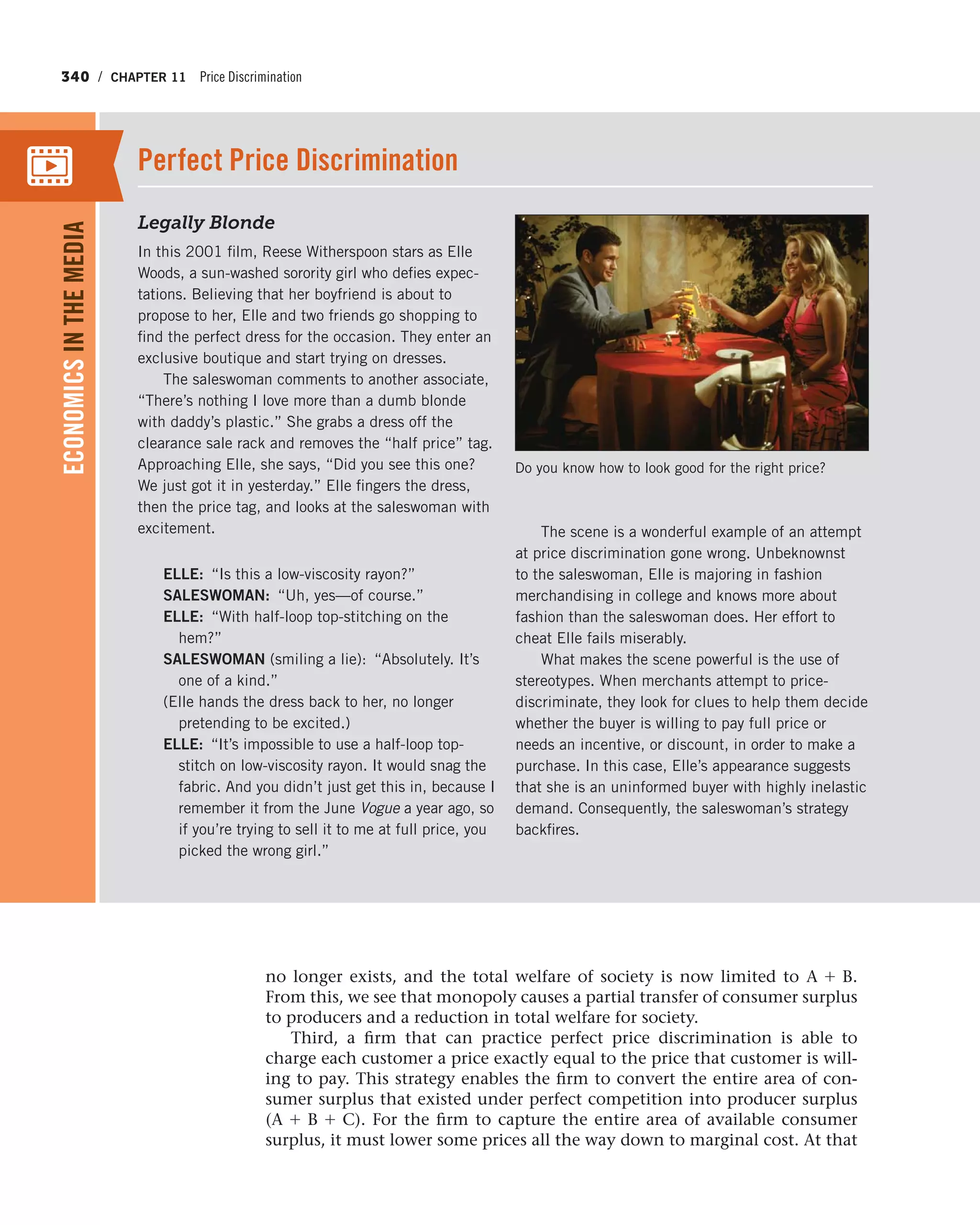 340 / CHAPTER 11 Price Discrimination
no longer exists, and the total welfare of society is now limited to A + B.
From this, we see that monopoly causes a partial transfer of consumer surplus
to producers and a reduction in total welfare for society.
Third, a firm that can practice perfect price discrimination is able to
charge each customer a price exactly equal to the price that customer is will-
ing to pay. This strategy enables the firm to convert the entire area of con-
sumer surplus that existed under perfect competition into producer surplus
(A + B + C). For the firm to capture the entire area of available consumer
surplus, it must lower some prices all the way down to marginal cost. At that
Legally Blonde
In this 2001 film, Reese Witherspoon stars as Elle
Woods, a sun-washed sorority girl who defies expec-
tations. Believing that her boyfriend is about to
propose to her, Elle and two friends go shopping to
find the perfect dress for the occasion. They enter an
exclusive boutique and start trying on dresses.
The saleswoman comments to another associate,
“There’s nothing I love more than a dumb blonde
with daddy’s plastic.” She grabs a dress off the
clearance sale rack and removes the “half price” tag.
Approaching Elle, she says, “Did you see this one?
We just got it in yesterday.” Elle fingers the dress,
then the price tag, and looks at the saleswoman with
excitement.
ELLE: “Is this a low-viscosity rayon?”
SALESWOMAN: “Uh, yes—of course.”
ELLE: “With half-loop top-stitching on the
hem?”
SALESWOMAN (smiling a lie): “Absolutely. It’s
one of a kind.”
(Elle hands the dress back to her, no longer
pretending to be excited.)
ELLE: “It’s impossible to use a half-loop top-
stitch on low-viscosity rayon. It would snag the
fabric. And you didn’t just get this in, because I
remember it from the June Vogue a year ago, so
if you’re trying to sell it to me at full price, you
picked the wrong girl.”
The scene is a wonderful example of an attempt
at price discrimination gone wrong. Unbeknownst
to the saleswoman, Elle is majoring in fashion
merchandising in college and knows more about
fashion than the saleswoman does. Her effort to
cheat Elle fails miserably.
What makes the scene powerful is the use of
stereotypes. When merchants attempt to price-
discriminate, they look for clues to help them decide
whether the buyer is willing to pay full price or
needs an incentive, or discount, in order to make a
purchase. In this case, Elle’s appearance suggests
that she is an uninformed buyer with highly inelastic
demand. Consequently, the saleswoman’s strategy
backfires.
Perfect Price Discrimination
ECONOMICSINTHEMEDIA
Do you know how to look good for the right price?
 