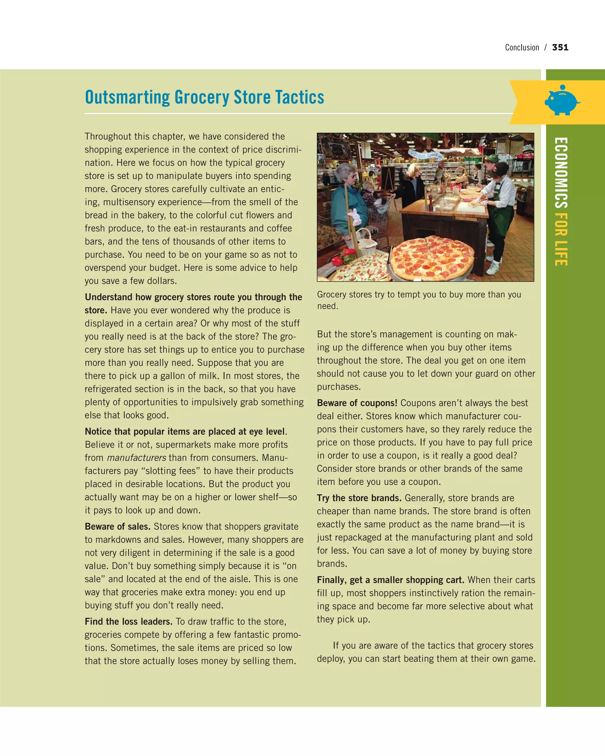 Conclusion / 351
ECONOMICSFORLIFE
Throughout this chapter, we have considered the
shopping experience in the context of price discrimi-
nation. Here we focus on how the typical grocery
store is set up to manipulate buyers into spending
more. Grocery stores carefully cultivate an entic-
ing, multisensory experience—from the smell of the
bread in the bakery, to the colorful cut flowers and
fresh produce, to the eat-in restaurants and coffee
bars, and the tens of thousands of other items to
purchase. You need to be on your game so as not to
overspend your budget. Here is some advice to help
you save a few dollars.
Understand how grocery stores route you through the
store. Have you ever wondered why the produce is
displayed in a certain area? Or why most of the stuff
you really need is at the back of the store? The gro-
cery store has set things up to entice you to purchase
more than you really need. Suppose that you are
there to pick up a gallon of milk. In most stores, the
refrigerated section is in the back, so that you have
plenty of opportunities to impulsively grab something
else that looks good.
Notice that popular items are placed at eye level.
Believe it or not, supermarkets make more profits
from manufacturers than from consumers. Manu-
facturers pay “slotting fees” to have their products
placed in desirable locations. But the product you
actually want may be on a higher or lower shelf—so
it pays to look up and down.
Beware of sales. Stores know that shoppers gravitate
to markdowns and sales. However, many shoppers are
not very diligent in determining if the sale is a good
value. Don’t buy something simply because it is “on
sale” and located at the end of the aisle. This is one
way that groceries make extra money: you end up
buying stuff you don’t really need.
Find the loss leaders. To draw traffic to the store,
groceries compete by offering a few fantastic promo-
tions. Sometimes, the sale items are priced so low
that the store actually loses money by selling them.
But the store’s management is counting on mak-
ing up the difference when you buy other items
throughout the store. The deal you get on one item
should not cause you to let down your guard on other
purchases.
Beware of coupons! Coupons aren’t always the best
deal either. Stores know which manufacturer cou-
pons their customers have, so they rarely reduce the
price on those products. If you have to pay full price
in order to use a coupon, is it really a good deal?
Consider store brands or other brands of the same
item before you use a coupon.
Try the store brands. Generally, store brands are
cheaper than name brands. The store brand is often
exactly the same product as the name brand—it is
just repackaged at the manufacturing plant and sold
for less. You can save a lot of money by buying store
brands.
Finally, get a smaller shopping cart. When their carts
fill up, most shoppers instinctively ration the remain-
ing space and become far more selective about what
they pick up.
If you are aware of the tactics that grocery stores
deploy, you can start beating them at their own game.
Outsmarting Grocery Store Tactics
Grocery stores try to tempt you to buy more than you
need.
 