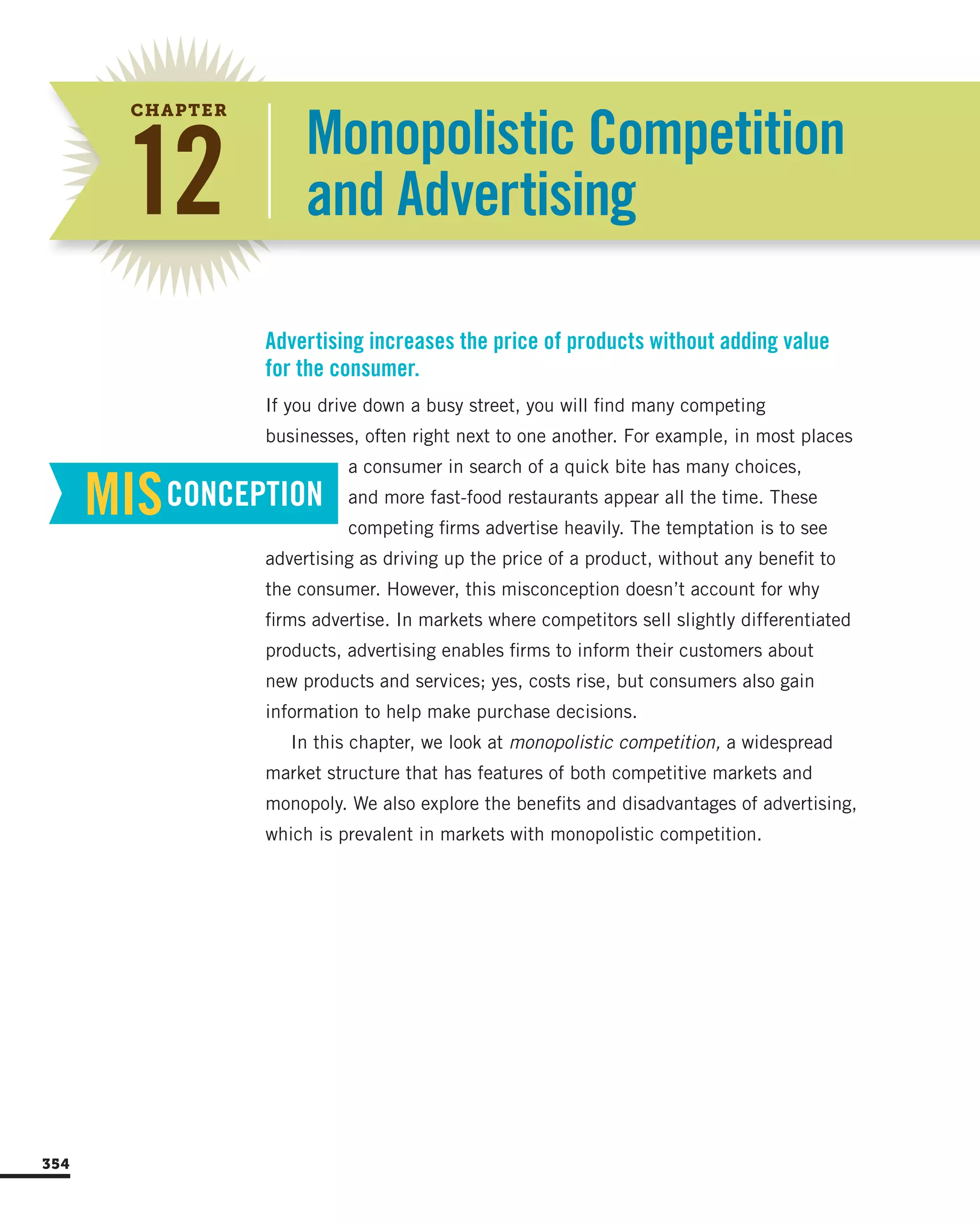 Monopolistic Competition
and Advertising
If you drive down a busy street, you will find many competing
businesses, often right next to one another. For example, in most places
a consumer in search of a quick bite has many choices,
and more fast-food restaurants appear all the time. These
competing firms advertise heavily. The temptation is to see
advertising as driving up the price of a product, without any benefit to
the consumer. However, this misconception doesn’t account for why
firms advertise. In markets where competitors sell slightly differentiated
products, advertising enables firms to inform their customers about
new products and services; yes, costs rise, but consumers also gain
information to help make purchase decisions.
In this chapter, we look at monopolistic competition, a widespread
market structure that has features of both competitive markets and
monopoly. We also explore the benefits and disadvantages of advertising,
which is prevalent in markets with monopolistic competition.
Advertising increases the price of products without adding value
for the consumer.
MISCONCEPTION
354
12
CHAPTER
 
