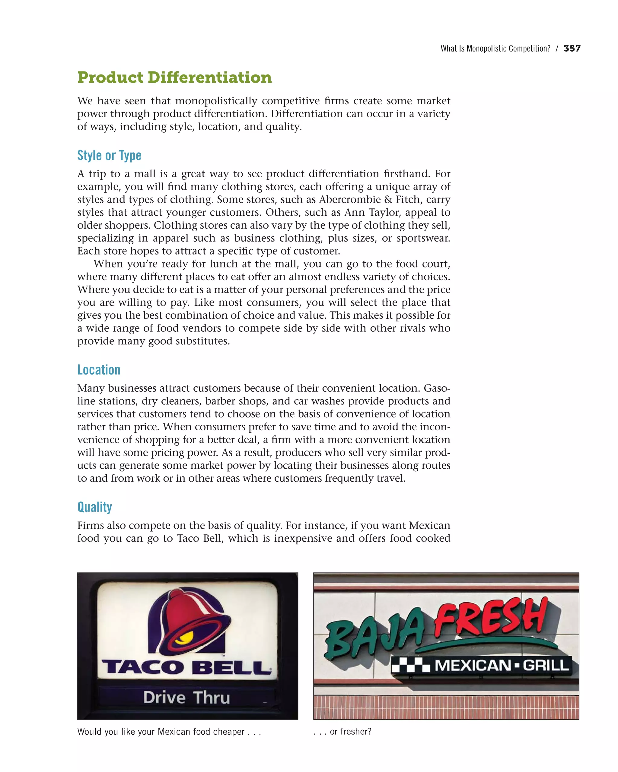 What Is Monopolistic Competition? / 357
Product Differentiation
We have seen that monopolistically competitive firms create some market
power through product differentiation. Differentiation can occur in a variety
of ways, including style, location, and quality.
Style or Type
A trip to a mall is a great way to see product differentiation firsthand. For
example, you will find many clothing stores, each offering a unique array of
styles and types of clothing. Some stores, such as Abercrombie & Fitch, carry
styles that attract younger customers. Others, such as Ann Taylor, appeal to
older shoppers. Clothing stores can also vary by the type of clothing they sell,
specializing in apparel such as business clothing, plus sizes, or sportswear.
Each store hopes to attract a specific type of customer.
When you’re ready for lunch at the mall, you can go to the food court,
where many different places to eat offer an almost endless variety of choices.
Where you decide to eat is a matter of your personal preferences and the price
you are willing to pay. Like most consumers, you will select the place that
gives you the best combination of choice and value. This makes it possible for
a wide range of food vendors to compete side by side with other rivals who
provide many good substitutes.
Location
Many businesses attract customers because of their convenient location. Gaso-
line stations, dry cleaners, barber shops, and car washes provide products and
services that customers tend to choose on the basis of convenience of location
rather than price. When consumers prefer to save time and to avoid the incon-
venience of shopping for a better deal, a firm with a more convenient location
will have some pricing power. As a result, producers who sell very similar prod-
ucts can generate some market power by locating their businesses along routes
to and from work or in other areas where customers frequently travel.
Quality
Firms also compete on the basis of quality. For instance, if you want Mexican
food you can go to Taco Bell, which is inexpensive and offers food cooked
Would you like your Mexican food cheaper . . . . . . or fresher?
 
