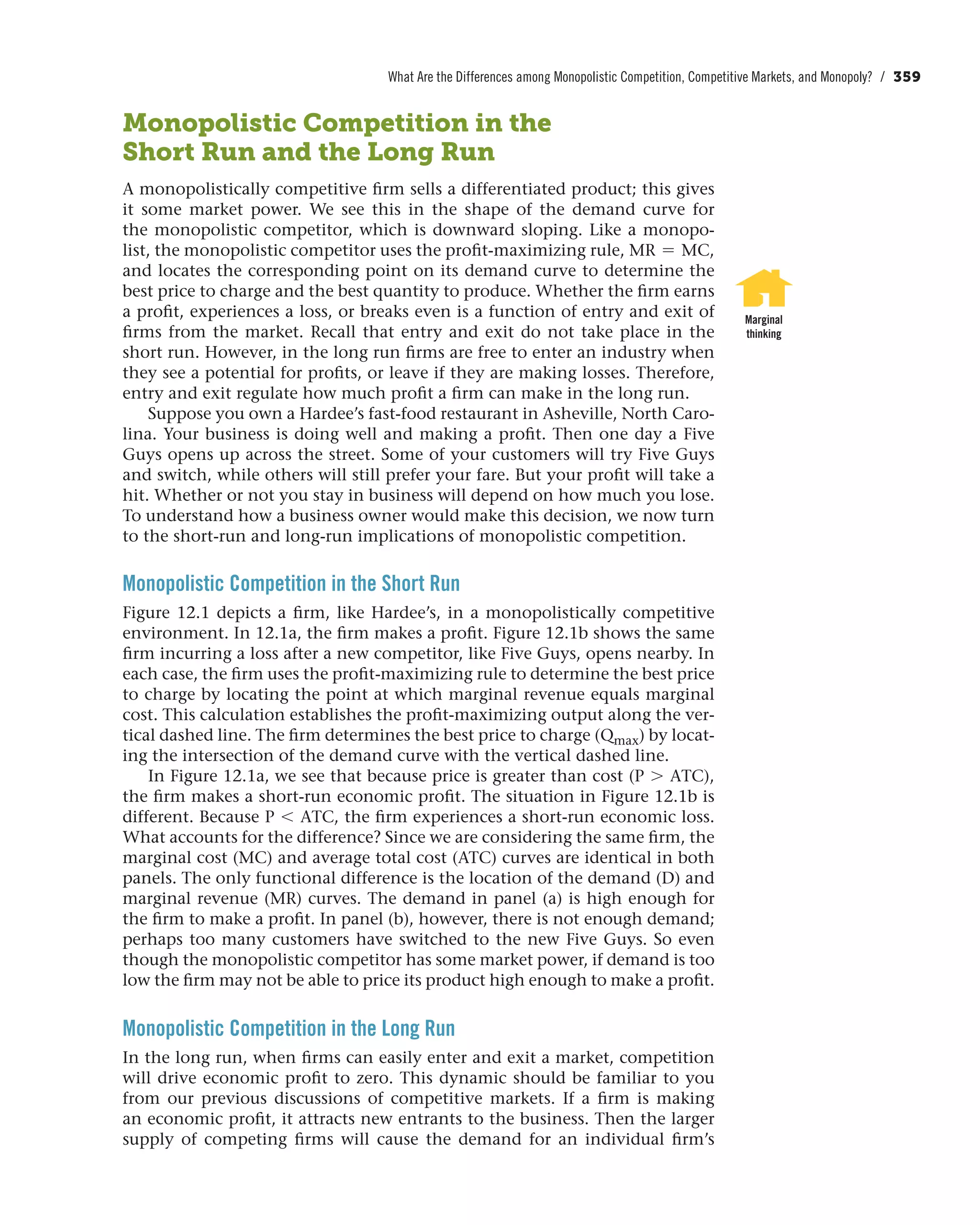 What Are the Differences among Monopolistic Competition, Competitive Markets, and Monopoly? / 359
Monopolistic Competition in the
Short Run and the Long Run
A monopolistically competitive firm sells a differentiated product; this gives
it some market power. We see this in the shape of the demand curve for
the monopolistic competitor, which is downward sloping. Like a monopo-
list, the monopolistic competitor uses the profit-maximizing rule, MR = MC,
and locates the corresponding point on its demand curve to determine the
best price to charge and the best quantity to produce. Whether the firm earns
a profit, experiences a loss, or breaks even is a function of entry and exit of
firms from the market. Recall that entry and exit do not take place in the
short run. However, in the long run firms are free to enter an industry when
they see a potential for profits, or leave if they are making losses. Therefore,
entry and exit regulate how much profit a firm can make in the long run.
Suppose you own a Hardee’s fast-food restaurant in Asheville, North Caro-
lina. Your business is doing well and making a profit. Then one day a Five
Guys opens up across the street. Some of your customers will try Five Guys
and switch, while others will still prefer your fare. But your profit will take a
hit. Whether or not you stay in business will depend on how much you lose.
To understand how a business owner would make this decision, we now turn
to the short-run and long-run implications of monopolistic competition.
Monopolistic Competition in the Short Run
Figure 12.1 depicts a firm, like Hardee’s, in a monopolistically competitive
environment. In 12.1a, the firm makes a profit. Figure 12.1b shows the same
firm incurring a loss after a new competitor, like Five Guys, opens nearby. In
each case, the firm uses the profit-maximizing rule to determine the best price
to charge by locating the point at which marginal revenue equals marginal
cost. This calculation establishes the profit-maximizing output along the ver-
tical dashed line. The firm determines the best price to charge (Qmax) by locat-
ing the intersection of the demand curve with the vertical dashed line.
In Figure 12.1a, we see that because price is greater than cost (P 7 ATC),
the firm makes a short-run economic profit. The situation in Figure 12.1b is
different. Because P 6 ATC, the firm experiences a short-run economic loss.
What accounts for the difference? Since we are considering the same firm, the
marginal cost (MC) and average total cost (ATC) curves are identical in both
panels. The only functional difference is the location of the demand (D) and
marginal revenue (MR) curves. The demand in panel (a) is high enough for
the firm to make a profit. In panel (b), however, there is not enough demand;
perhaps too many customers have switched to the new Five Guys. So even
though the monopolistic competitor has some market power, if demand is too
low the firm may not be able to price its product high enough to make a profit.
Monopolistic Competition in the Long Run
In the long run, when firms can easily enter and exit a market, competition
will drive economic profit to zero. This dynamic should be familiar to you
from our previous discussions of competitive markets. If a firm is making
an economic profit, it attracts new entrants to the business. Then the larger
supply of competing firms will cause the demand for an individual firm’s
Marginal
thinking
 