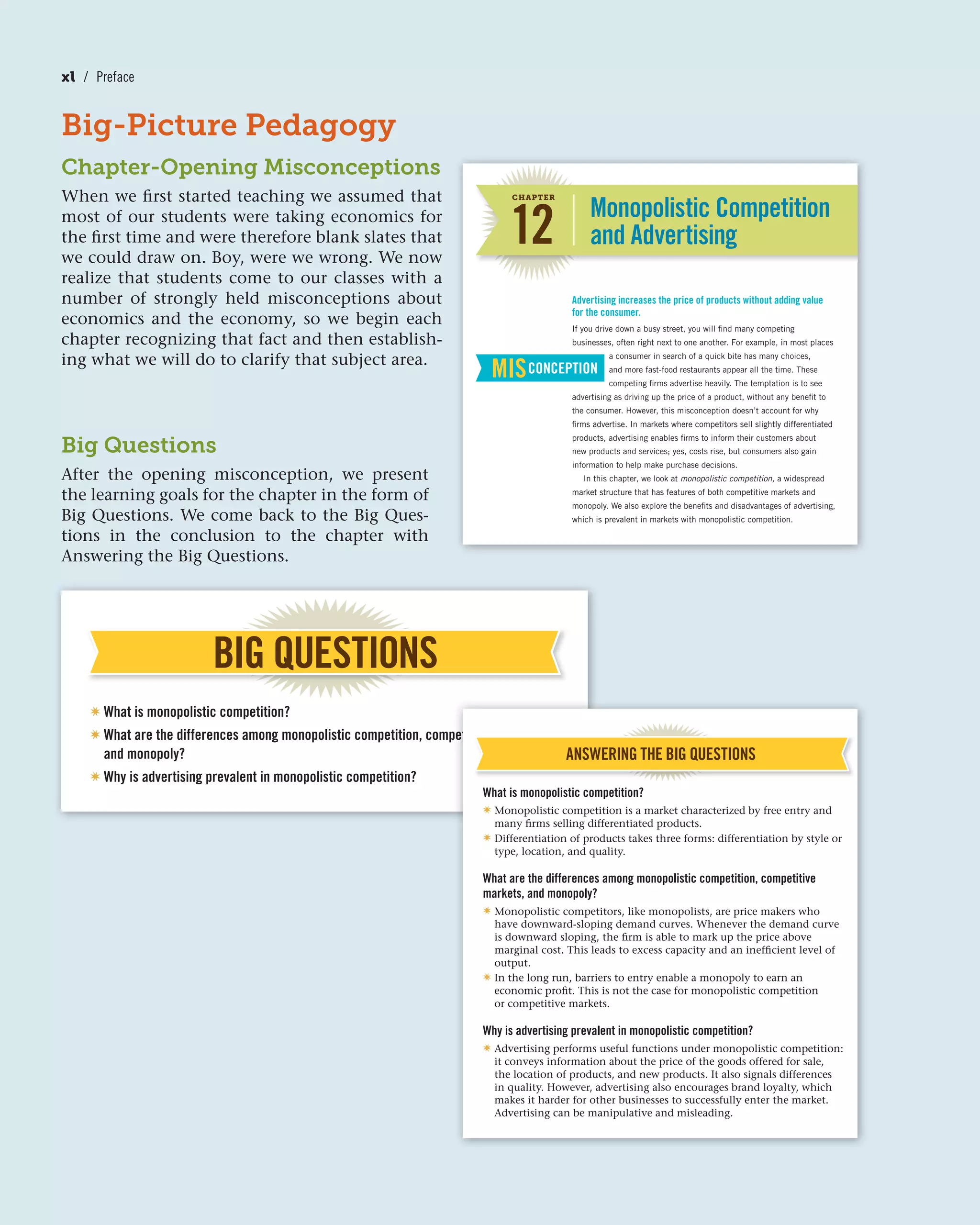 Big-Picture Pedagogy
Chapter-Opening Misconceptions
When we first started teaching we assumed that
most of our students were taking economics for
the first time and were therefore blank slates that
we could draw on. Boy, were we wrong. We now
realize that students come to our classes with a
number of strongly held misconceptions about
economics and the economy, so we begin each
chapter recognizing that fact and then establish-
ing what we will do to clarify that subject area.
Monopolistic Competition
and Advertising
If you drive down a busy street, you will find many competing
businesses, often right next to one another. For example, in most places
a consumer in search of a quick bite has many choices,
and more fast-food restaurants appear all the time. These
competing firms advertise heavily. The temptation is to see
advertising as driving up the price of a product, without any benefit to
the consumer. However, this misconception doesn’t account for why
firms advertise. In markets where competitors sell slightly differentiated
products, advertising enables firms to inform their customers about
new products and services; yes, costs rise, but consumers also gain
information to help make purchase decisions.
In this chapter, we look at monopolistic competition, a widespread
market structure that has features of both competitive markets and
monopoly. We also explore the benefits and disadvantages of advertising,
which is prevalent in markets with monopolistic competition.
Advertising increases the price of products without adding value
for the consumer.
MISCONCEPTION
12
CHAPTER
BIG QUESTIONS
✷ What is monopolistic competition?
✷ What are the differences among monopolistic competition, competitive markets,
and monopoly?
✷ Why is advertising prevalent in monopolistic competition?
Big Questions
After the opening misconception, we present
the learning goals for the chapter in the form of
Big Questions. We come back to the Big Ques-
tions in the conclusion to the chapter with
Answering the Big Questions.
petitive markets,
ANSWERING THE BIG QUESTIONS
What is monopolistic competition?
✷ Monopolistic competition is a market characterized by free entry and
many firms selling differentiated products.
✷ Differentiation of products takes three forms: differentiation by style or
type, location, and quality.
What are the differences among monopolistic competition, competitive
markets, and monopoly?
✷ Monopolistic competitors, like monopolists, are price makers who
have downward-sloping demand curves. Whenever the demand curve
is downward sloping, the firm is able to mark up the price above
marginal cost. This leads to excess capacity and an inefficient level of
output.
✷ In the long run, barriers to entry enable a monopoly to earn an
economic profit. This is not the case for monopolistic competition
or competitive markets.
Why is advertising prevalent in monopolistic competition?
✷ Advertising performs useful functions under monopolistic competition:
it conveys information about the price of the goods offered for sale,
the location of products, and new products. It also signals differences
in quality. However, advertising also encourages brand loyalty, which
makes it harder for other businesses to successfully enter the market.
Advertising can be manipulative and misleading.
xl / Preface
 