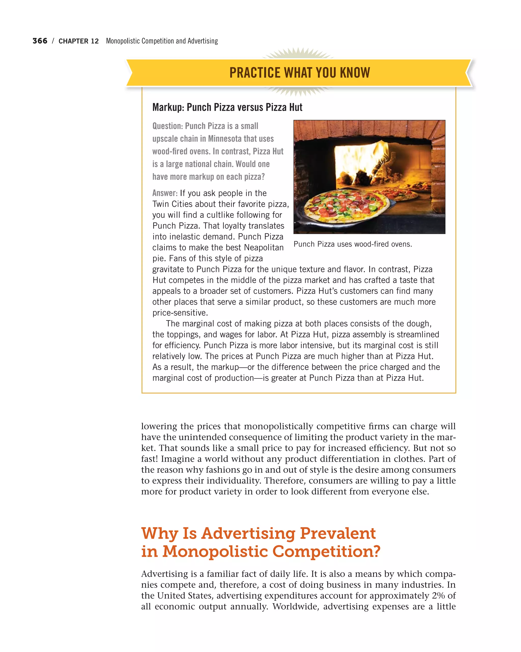 366 / CHAPTER 12 Monopolistic Competition and Advertising
lowering the prices that monopolistically competitive firms can charge will
have the unintended consequence of limiting the product variety in the mar-
ket. That sounds like a small price to pay for increased efficiency. But not so
fast! Imagine a world without any product differentiation in clothes. Part of
the reason why fashions go in and out of style is the desire among consumers
to express their individuality. Therefore, consumers are willing to pay a little
more for product variety in order to look different from everyone else.
Why Is Advertising Prevalent
in Monopolistic Competition?
Advertising is a familiar fact of daily life. It is also a means by which compa-
nies compete and, therefore, a cost of doing business in many industries. In
the United States, advertising expenditures account for approximately 2% of
all economic output annually. Worldwide, advertising expenses are a little
Markup: Punch Pizza versus Pizza Hut
Question: Punch Pizza is a small
upscale chain in Minnesota that uses
wood-fired ovens. In contrast, Pizza Hut
is a large national chain. Would one
have more markup on each pizza?
Answer: If you ask people in the
Twin Cities about their favorite pizza,
you will find a cultlike following for
Punch Pizza. That loyalty translates
into inelastic demand. Punch Pizza
claims to make the best Neapolitan
pie. Fans of this style of pizza
gravitate to Punch Pizza for the unique texture and flavor. In contrast, Pizza
Hut competes in the middle of the pizza market and has crafted a taste that
appeals to a broader set of customers. Pizza Hut’s customers can find many
other places that serve a similar product, so these customers are much more
price-sensitive.
The marginal cost of making pizza at both places consists of the dough,
the toppings, and wages for labor. At Pizza Hut, pizza assembly is streamlined
for efficiency. Punch Pizza is more labor intensive, but its marginal cost is still
relatively low. The prices at Punch Pizza are much higher than at Pizza Hut.
As a result, the markup—or the difference between the price charged and the
marginal cost of production—is greater at Punch Pizza than at Pizza Hut.
PRACTICE WHAT YOU KNOW
Punch Pizza uses wood-fired ovens.
 