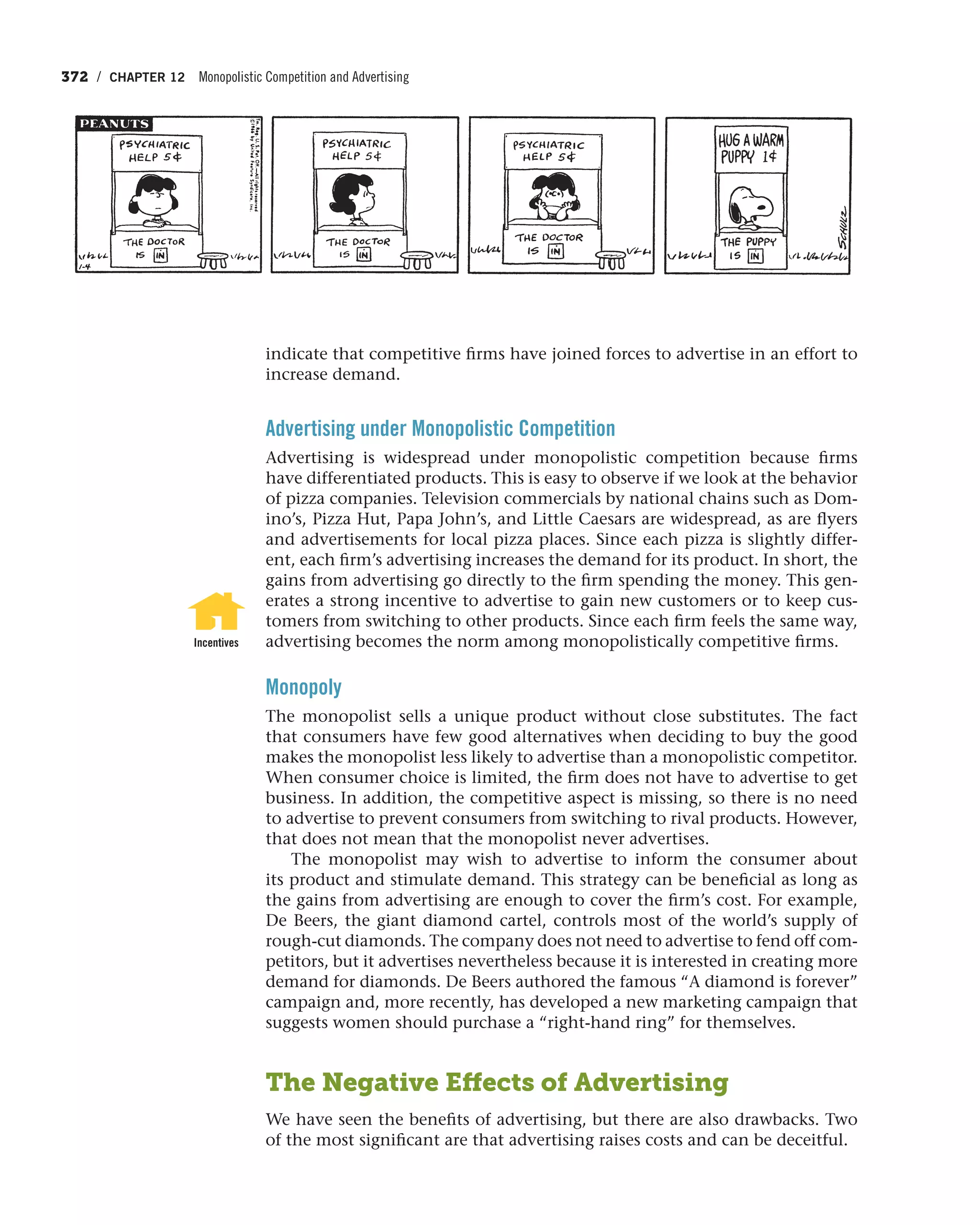 372 / CHAPTER 12 Monopolistic Competition and Advertising
indicate that competitive firms have joined forces to advertise in an effort to
increase demand.
Advertising under Monopolistic Competition
Advertising is widespread under monopolistic competition because firms
have differentiated products. This is easy to observe if we look at the behavior
of pizza companies. Television commercials by national chains such as Dom-
ino’s, Pizza Hut, Papa John’s, and Little Caesars are widespread, as are flyers
and advertisements for local pizza places. Since each pizza is slightly differ-
ent, each firm’s advertising increases the demand for its product. In short, the
gains from advertising go directly to the firm spending the money. This gen-
erates a strong incentive to advertise to gain new customers or to keep cus-
tomers from switching to other products. Since each firm feels the same way,
advertising becomes the norm among monopolistically competitive firms.
Monopoly
The monopolist sells a unique product without close substitutes. The fact
that consumers have few good alternatives when deciding to buy the good
makes the monopolist less likely to advertise than a monopolistic competitor.
When consumer choice is limited, the firm does not have to advertise to get
business. In addition, the competitive aspect is missing, so there is no need
to advertise to prevent consumers from switching to rival products. However,
that does not mean that the monopolist never advertises.
The monopolist may wish to advertise to inform the consumer about
its product and stimulate demand. This strategy can be beneficial as long as
the gains from advertising are enough to cover the firm’s cost. For example,
De Beers, the giant diamond cartel, controls most of the world’s supply of
rough-cut diamonds. The company does not need to advertise to fend off com-
petitors, but it advertises nevertheless because it is interested in creating more
demand for diamonds. De Beers authored the famous “A diamond is forever”
campaign and, more recently, has developed a new marketing campaign that
suggests women should purchase a “right-hand ring” for themselves.
The Negative Effects of Advertising
We have seen the benefits of advertising, but there are also drawbacks. Two
of the most significant are that advertising raises costs and can be deceitful.
Incentives
 