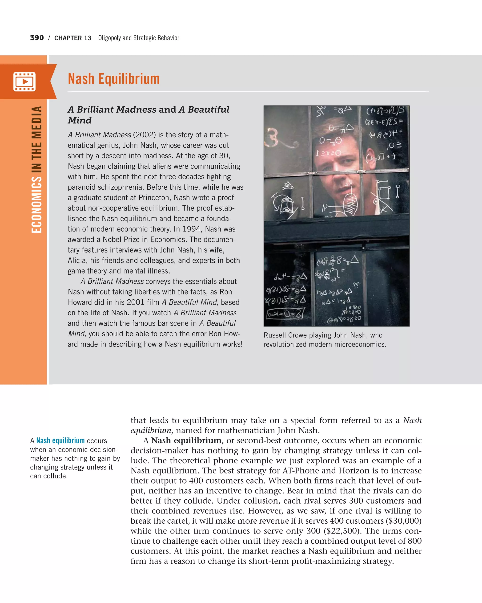 390 / CHAPTER 13 Oligopoly and Strategic Behavior
that leads to equilibrium may take on a special form referred to as a Nash
equilibrium, named for mathematician John Nash.
A Nash equilibrium, or second-best outcome, occurs when an economic
decision-maker has nothing to gain by changing strategy unless it can col-
lude. The theoretical phone example we just explored was an example of a
Nash equilibrium. The best strategy for AT-Phone and Horizon is to increase
their output to 400 customers each. When both firms reach that level of out-
put, neither has an incentive to change. Bear in mind that the rivals can do
better if they collude. Under collusion, each rival serves 300 customers and
their combined revenues rise. However, as we saw, if one rival is willing to
break the cartel, it will make more revenue if it serves 400 customers ($30,000)
while the other firm continues to serve only 300 ($22,500). The firms con-
tinue to challenge each other until they reach a combined output level of 800
customers. At this point, the market reaches a Nash equilibrium and neither
firm has a reason to change its short-term profit-maximizing strategy.
A Nash equilibrium occurs
when an economic decision-
maker has nothing to gain by
changing strategy unless it
can collude.
ECONOMICSINTHEMEDIA
A Brilliant Madness and A Beautiful
Mind
A Brilliant Madness (2002) is the story of a math-
ematical genius, John Nash, whose career was cut
short by a descent into madness. At the age of 30,
Nash began claiming that aliens were communicating
with him. He spent the next three decades fighting
paranoid schizophrenia. Before this time, while he was
a graduate student at Princeton, Nash wrote a proof
about non-cooperative equilibrium. The proof estab-
lished the Nash equilibrium and became a founda-
tion of modern economic theory. In 1994, Nash was
awarded a Nobel Prize in Economics. The documen-
tary features interviews with John Nash, his wife,
Alicia, his friends and colleagues, and experts in both
game theory and mental illness.
A Brilliant Madness conveys the essentials about
Nash without taking liberties with the facts, as Ron
Howard did in his 2001 film A Beautiful Mind, based
on the life of Nash. If you watch A Brilliant Madness
and then watch the famous bar scene in A Beautiful
Mind, you should be able to catch the error Ron How-
ard made in describing how a Nash equilibrium works!
Nash Equilibrium
Russell Crowe playing John Nash, who
revolutionized modern microeconomics.
 