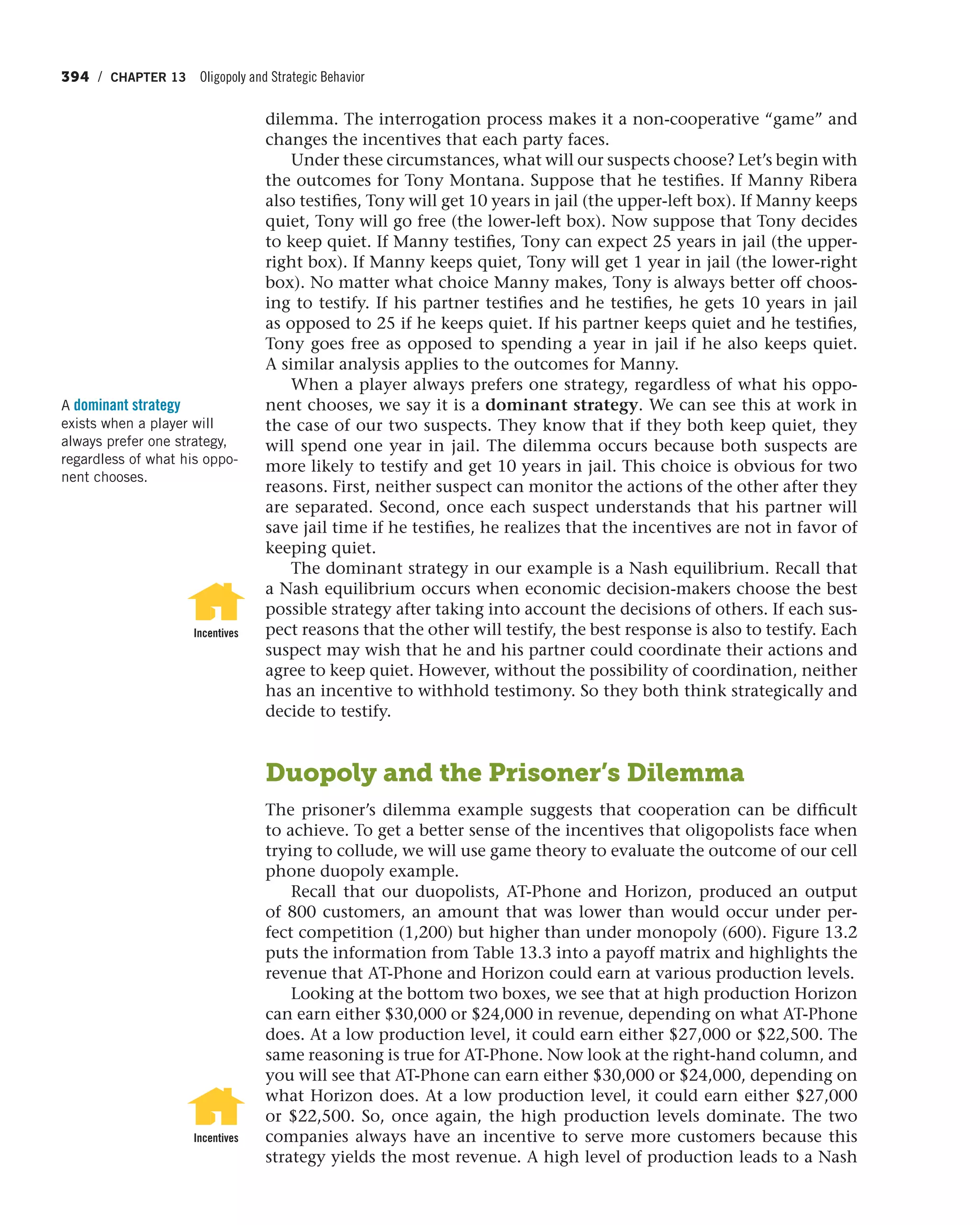 394 / CHAPTER 13 Oligopoly and Strategic Behavior
dilemma. The interrogation process makes it a non-cooperative “game” and
changes the incentives that each party faces.
Under these circumstances, what will our suspects choose? Let’s begin with
the outcomes for Tony Montana. Suppose that he testifies. If Manny Ribera
also testifies, Tony will get 10 years in jail (the upper-left box). If Manny keeps
quiet, Tony will go free (the lower-left box). Now suppose that Tony decides
to keep quiet. If Manny testifies, Tony can expect 25 years in jail (the upper-
right box). If Manny keeps quiet, Tony will get 1 year in jail (the lower-right
box). No matter what choice Manny makes, Tony is always better off choos-
ing to testify. If his partner testifies and he testifies, he gets 10 years in jail
as opposed to 25 if he keeps quiet. If his partner keeps quiet and he testifies,
Tony goes free as opposed to spending a year in jail if he also keeps quiet.
A similar analysis applies to the outcomes for Manny.
When a player always prefers one strategy, regardless of what his oppo-
nent chooses, we say it is a dominant strategy. We can see this at work in
the case of our two suspects. They know that if they both keep quiet, they
will spend one year in jail. The dilemma occurs because both suspects are
more likely to testify and get 10 years in jail. This choice is obvious for two
reasons. First, neither suspect can monitor the actions of the other after they
are separated. Second, once each suspect understands that his partner will
save jail time if he testifies, he realizes that the incentives are not in favor of
keeping quiet.
The dominant strategy in our example is a Nash equilibrium. Recall that
a Nash equilibrium occurs when economic decision-makers choose the best
possible strategy after taking into account the decisions of others. If each sus-
pect reasons that the other will testify, the best response is also to testify. Each
suspect may wish that he and his partner could coordinate their actions and
agree to keep quiet. However, without the possibility of coordination, neither
has an incentive to withhold testimony. So they both think strategically and
decide to testify.
Duopoly and the Prisoner’s Dilemma
The prisoner’s dilemma example suggests that cooperation can be difficult
to achieve. To get a better sense of the incentives that oligopolists face when
trying to collude, we will use game theory to evaluate the outcome of our cell
phone duopoly example.
Recall that our duopolists, AT-Phone and Horizon, produced an output
of 800 customers, an amount that was lower than would occur under per-
fect competition (1,200) but higher than under monopoly (600). Figure 13.2
puts the information from Table 13.3 into a payoff matrix and highlights the
revenue that AT-Phone and Horizon could earn at various production levels.
Looking at the bottom two boxes, we see that at high production Horizon
can earn either $30,000 or $24,000 in revenue, depending on what AT-Phone
does. At a low production level, it could earn either $27,000 or $22,500. The
same reasoning is true for AT-Phone. Now look at the right-hand column, and
you will see that AT-Phone can earn either $30,000 or $24,000, depending on
what Horizon does. At a low production level, it could earn either $27,000
or $22,500. So, once again, the high production levels dominate. The two
companies always have an incentive to serve more customers because this
strategy yields the most revenue. A high level of production leads to a Nash
A dominant strategy
exists when a player will
always prefer one strategy,
regardless of what his oppo-
nent chooses.
Incentives
Incentives
 