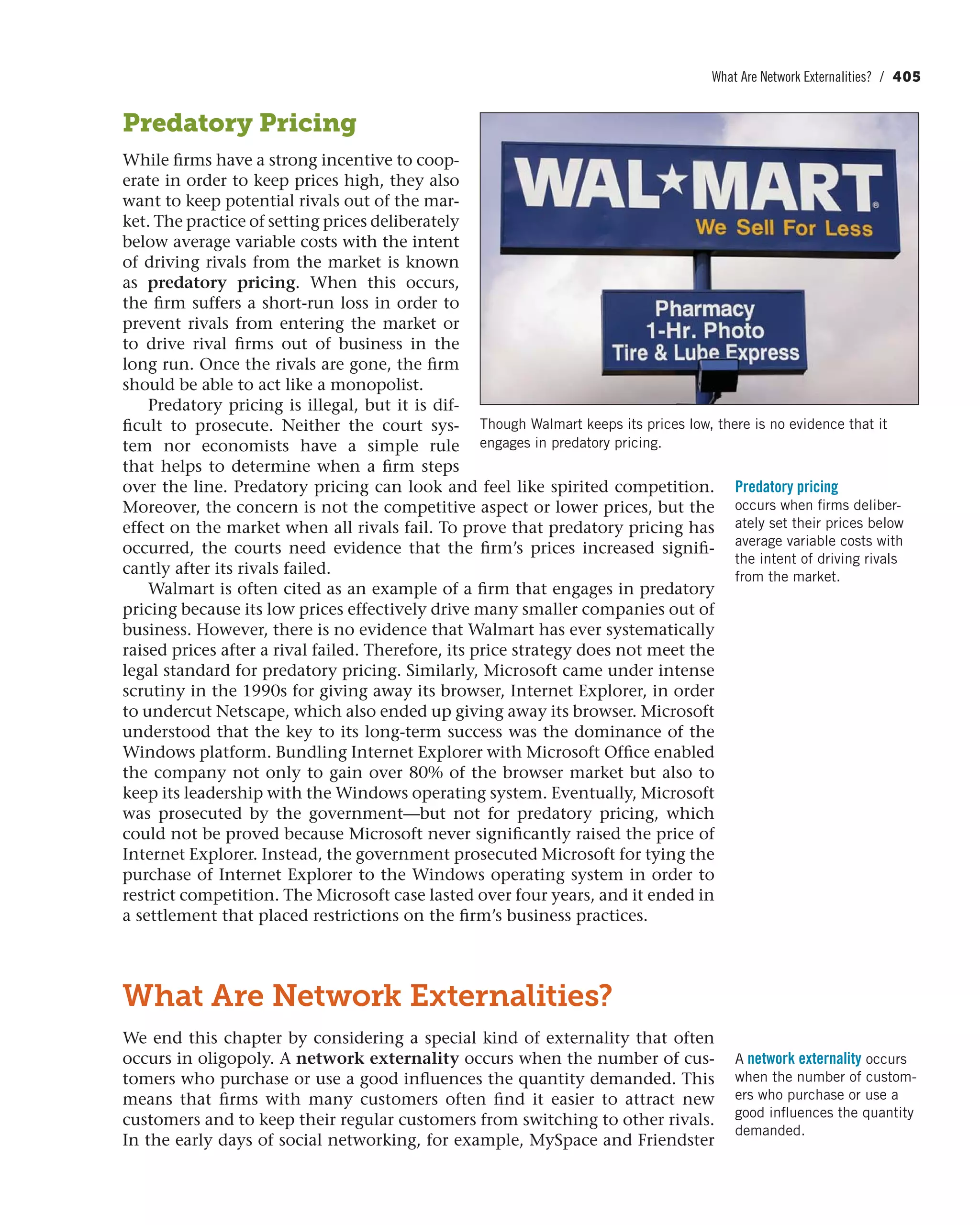 What Are Network Externalities? / 405
Predatory Pricing
While firms have a strong incentive to coop-
erate in order to keep prices high, they also
want to keep potential rivals out of the mar-
ket. The practice of setting prices deliberately
below average variable costs with the intent
of driving rivals from the market is known
as predatory pricing. When this occurs,
the firm suffers a short-run loss in order to
prevent rivals from entering the market or
to drive rival firms out of business in the
long run. Once the rivals are gone, the firm
should be able to act like a monopolist.
Predatory pricing is illegal, but it is dif-
ficult to prosecute. Neither the court sys-
tem nor economists have a simple rule
that helps to determine when a firm steps
over the line. Predatory pricing can look and feel like spirited competition.
Moreover, the concern is not the competitive aspect or lower prices, but the
effect on the market when all rivals fail. To prove that predatory pricing has
occurred, the courts need evidence that the firm’s prices increased signifi-
cantly after its rivals failed.
Walmart is often cited as an example of a firm that engages in predatory
pricing because its low prices effectively drive many smaller companies out of
business. However, there is no evidence that Walmart has ever systematically
raised prices after a rival failed. Therefore, its price strategy does not meet the
legal standard for predatory pricing. Similarly, Microsoft came under intense
scrutiny in the 1990s for giving away its browser, Internet Explorer, in order
to undercut Netscape, which also ended up giving away its browser. Microsoft
understood that the key to its long-term success was the dominance of the
Windows platform. Bundling Internet Explorer with Microsoft Office enabled
the company not only to gain over 80% of the browser market but also to
keep its leadership with the Windows operating system. Eventually, Microsoft
was prosecuted by the government—but not for predatory pricing, which
could not be proved because Microsoft never significantly raised the price of
Internet Explorer. Instead, the government prosecuted Microsoft for tying the
purchase of Internet Explorer to the Windows operating system in order to
restrict competition. The Microsoft case lasted over four years, and it ended in
a settlement that placed restrictions on the firm’s business practices.
What Are Network Externalities?
We end this chapter by considering a special kind of externality that often
occurs in oligopoly. A network externality occurs when the number of cus-
tomers who purchase or use a good influences the quantity demanded. This
means that firms with many customers often find it easier to attract new
customers and to keep their regular customers from switching to other rivals.
In the early days of social networking, for example, MySpace and Friendster
Predatory pricing
occurs when firms deliber-
ately set their prices below
average variable costs with
the intent of driving rivals
from the market.
A network externality occurs
when the number of custom-
ers who purchase or use a
good influences the quantity
demanded.
Though Walmart keeps its prices low, there is no evidence that it
engages in predatory pricing.
 