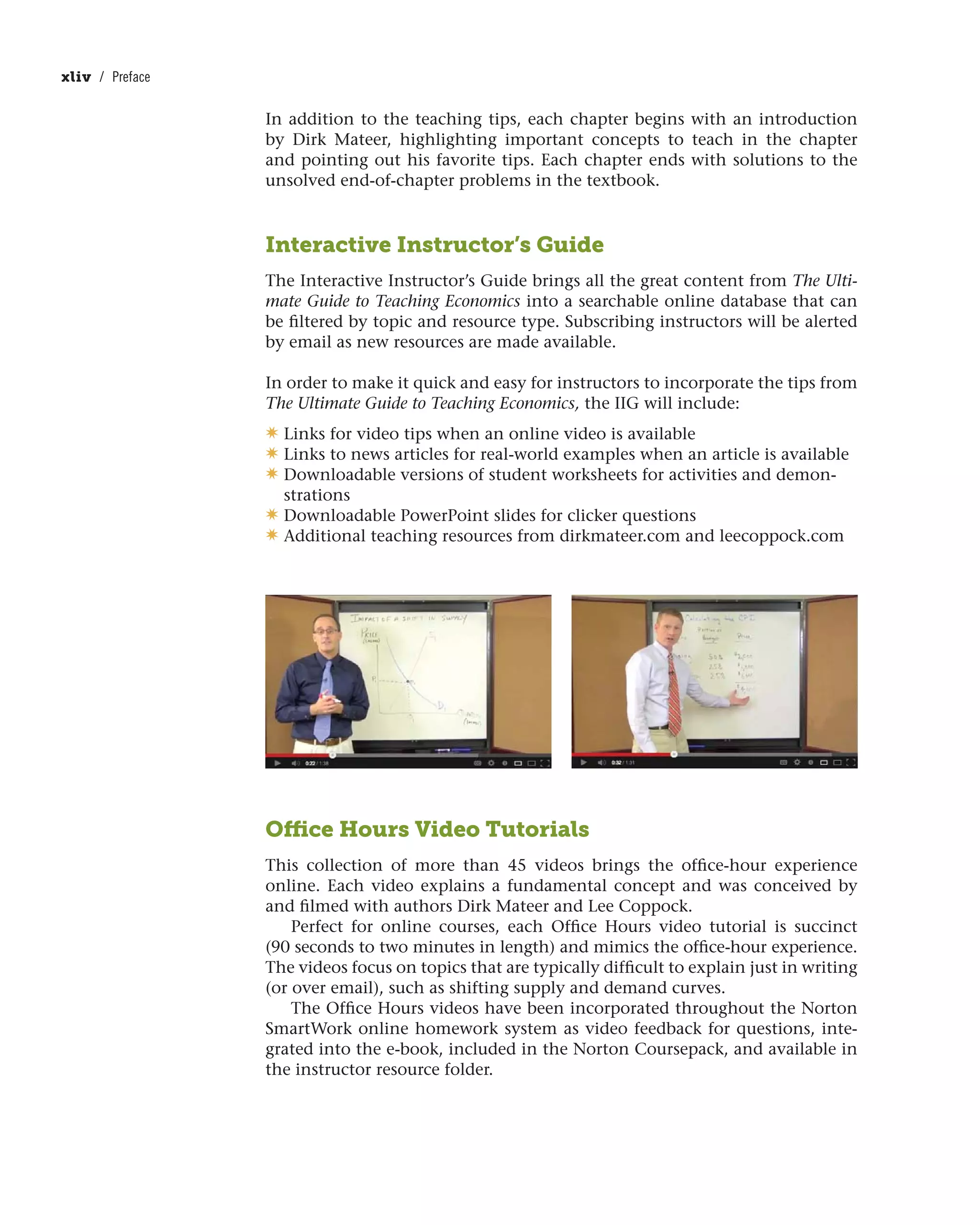 In addition to the teaching tips, each chapter begins with an introduction
by Dirk Mateer, highlighting important concepts to teach in the chapter
and pointing out his favorite tips. Each chapter ends with solutions to the
unsolved end-of-chapter problems in the textbook.
Interactive Instructor’s Guide
The Interactive Instructor’s Guide brings all the great content from The Ulti-
mate Guide to Teaching Economics into a searchable online database that can
be filtered by topic and resource type. Subscribing instructors will be alerted
by email as new resources are made available.
In order to make it quick and easy for instructors to incorporate the tips from
The Ultimate Guide to Teaching Economics, the IIG will include:
✷ Links for video tips when an online video is available
✷ Links to news articles for real-world examples when an article is available
✷ Downloadable versions of student worksheets for activities and demon-
strations
✷ Downloadable PowerPoint slides for clicker questions
✷ Additional teaching resources from dirkmateer.com and leecoppock.com
xliv / Preface
Office Hours Video Tutorials
This collection of more than 45 videos brings the office-hour experience
online. Each video explains a fundamental concept and was conceived by
and filmed with authors Dirk Mateer and Lee Coppock.
Perfect for online courses, each Office Hours video tutorial is succinct
(90 seconds to two minutes in length) and mimics the office-hour experience.
The videos focus on topics that are typically difficult to explain just in writing
(or over email), such as shifting supply and demand curves.
The Office Hours videos have been incorporated throughout the Norton
SmartWork online homework system as video feedback for questions, inte-
grated into the e-book, included in the Norton Coursepack, and available in
the instructor resource folder.
 