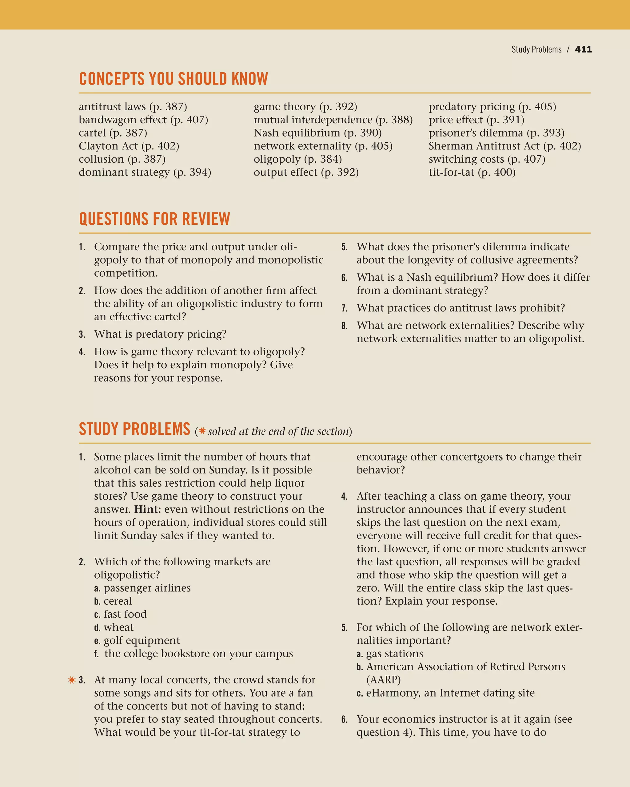 Conclusion / 411Study Problems / 411
CONCEPTS YOU SHOULD KNOW
antitrust laws (p. 387)
bandwagon effect (p. 407)
cartel (p. 387)
Clayton Act (p. 402)
collusion (p. 387)
dominant strategy (p. 394)
game theory (p. 392)
mutual interdependence (p. 388)
Nash equilibrium (p. 390)
network externality (p. 405)
oligopoly (p. 384)
output effect (p. 392)
predatory pricing (p. 405)
price effect (p. 391)
prisoner’s dilemma (p. 393)
Sherman Antitrust Act (p. 402)
switching costs (p. 407)
tit-for-tat (p. 400)
QUESTIONS FOR REVIEW
1. Compare the price and output under oli-
gopoly to that of monopoly and monopolistic
competition.
2. How does the addition of another firm affect
the ability of an oligopolistic industry to form
an effective cartel?
3. What is predatory pricing?
4. How is game theory relevant to oligopoly?
Does it help to explain monopoly? Give
reasons for your response.
5. What does the prisoner’s dilemma indicate
about the longevity of collusive agreements?
6. What is a Nash equilibrium? How does it differ
from a dominant strategy?
7. What practices do antitrust laws prohibit?
8. What are network externalities? Describe why
network externalities matter to an oligopolist.
STUDY PROBLEMS (✷solved at the end of the section)
1. Some places limit the number of hours that
alcohol can be sold on Sunday. Is it possible
that this sales restriction could help liquor
stores? Use game theory to construct your
answer. Hint: even without restrictions on the
hours of operation, individual stores could still
limit Sunday sales if they wanted to.
2. Which of the following markets are
oligopolistic?
a. passenger airlines
b. cereal
c. fast food
d. wheat
e. golf equipment
f. the college bookstore on your campus
3. At many local concerts, the crowd stands for
some songs and sits for others. You are a fan
of the concerts but not of having to stand;
you prefer to stay seated throughout concerts.
What would be your tit-for-tat strategy to
encourage other concertgoers to change their
behavior?
4. After teaching a class on game theory, your
instructor announces that if every student
skips the last question on the next exam,
everyone will receive full credit for that ques-
tion. However, if one or more students answer
the last question, all responses will be graded
and those who skip the question will get a
zero. Will the entire class skip the last ques-
tion? Explain your response.
5. For which of the following are network exter-
nalities important?
a. gas stations
b. American Association of Retired Persons
(AARP)
c. eHarmony, an Internet dating site
6. Your economics instructor is at it again (see
question 4). This time, you have to do
✷
 