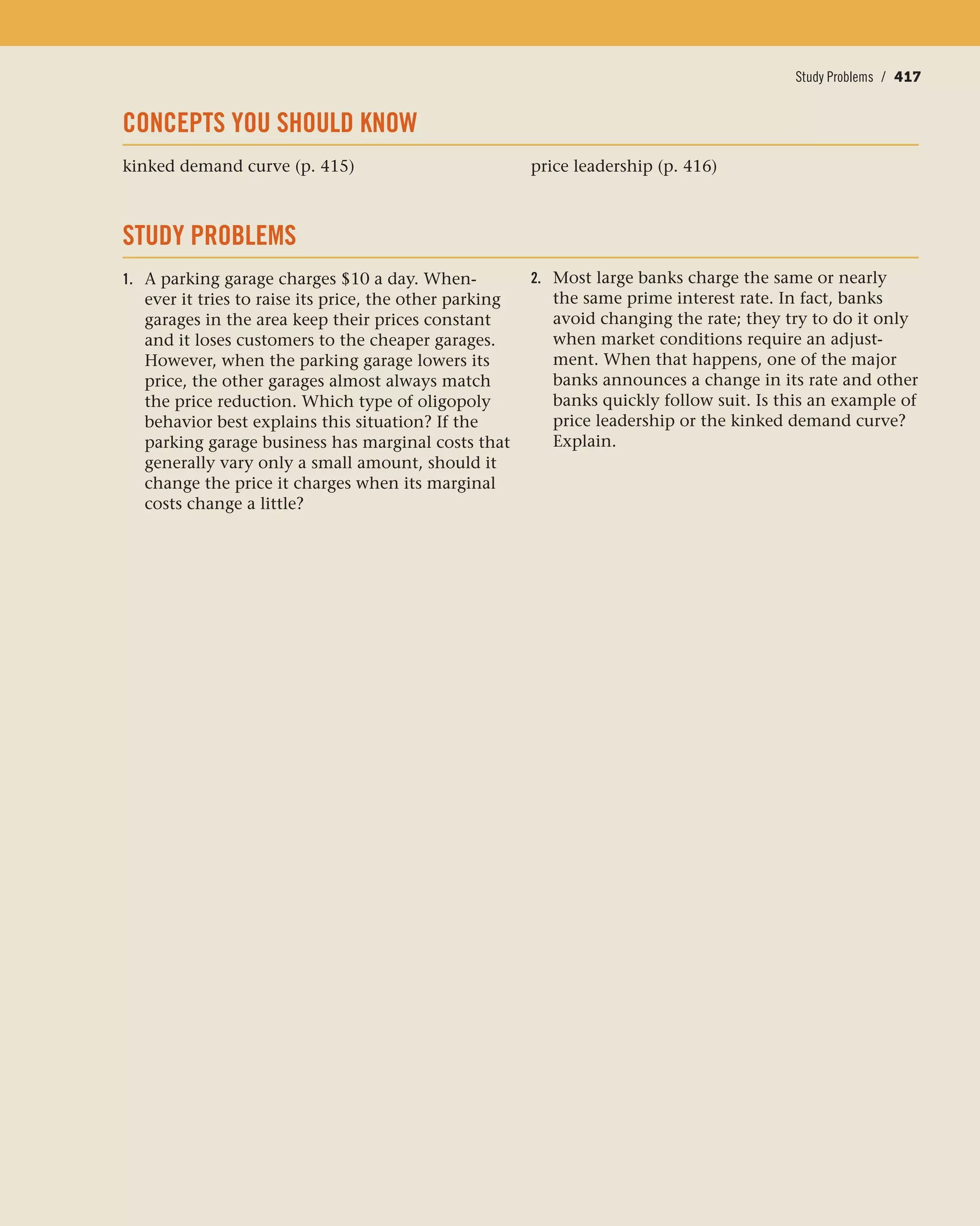 Price Leadership / 417Study Problems / 417
CONCEPTS YOU SHOULD KNOW
kinked demand curve (p. 415) price leadership (p. 416)
STUDY PROBLEMS
1. A parking garage charges $10 a day. When-
ever it tries to raise its price, the other parking
garages in the area keep their prices constant
and it loses customers to the cheaper garages.
However, when the parking garage lowers its
price, the other garages almost always match
the price reduction. Which type of oligopoly
behavior best explains this situation? If the
parking garage business has marginal costs that
generally vary only a small amount, should it
change the price it charges when its marginal
costs change a little?
2. Most large banks charge the same or nearly
the same prime interest rate. In fact, banks
avoid changing the rate; they try to do it only
when market conditions require an adjust-
ment. When that happens, one of the major
banks announces a change in its rate and other
banks quickly follow suit. Is this an example of
price leadership or the kinked demand curve?
Explain.
 
