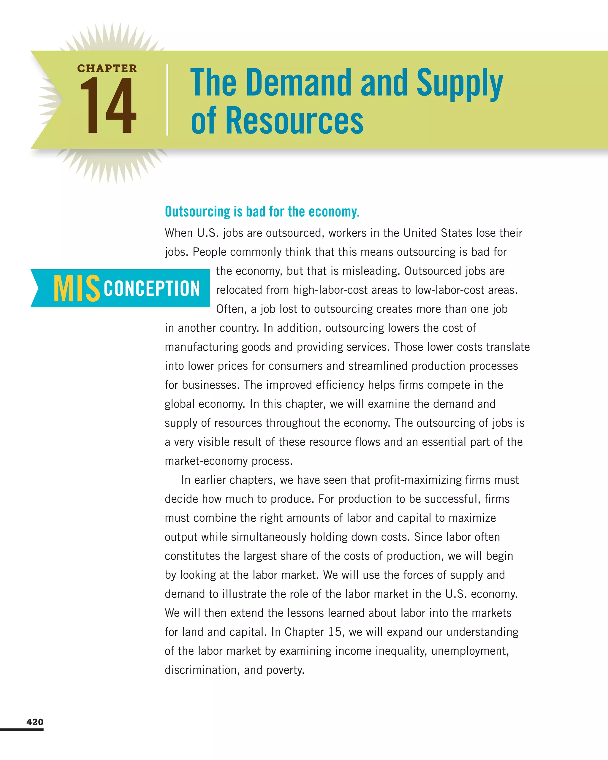 The Demand and Supply
of Resources14
CHAPTER
When U.S. jobs are outsourced, workers in the United States lose their
jobs. People commonly think that this means outsourcing is bad for
the economy, but that is misleading. Outsourced jobs are
relocated from high-labor-cost areas to low-labor-cost areas.
Often, a job lost to outsourcing creates more than one job
in another country. In addition, outsourcing lowers the cost of
manufacturing goods and providing services. Those lower costs translate
into lower prices for consumers and streamlined production processes
for businesses. The improved efficiency helps firms compete in the
global economy. In this chapter, we will examine the demand and
supply of resources throughout the economy. The outsourcing of jobs is
a very visible result of these resource flows and an essential part of the
market-economy process.
In earlier chapters, we have seen that profit-maximizing firms must
decide how much to produce. For production to be successful, firms
must combine the right amounts of labor and capital to maximize
output while simultaneously holding down costs. Since labor often
constitutes the largest share of the costs of production, we will begin
by looking at the labor market. We will use the forces of supply and
demand to illustrate the role of the labor market in the U.S. economy.
We will then extend the lessons learned about labor into the markets
for land and capital. In Chapter 15, we will expand our understanding
of the labor market by examining income inequality, unemployment,
discrimination, and poverty.
Outsourcing is bad for the economy.
MISCONCEPTION
420
 