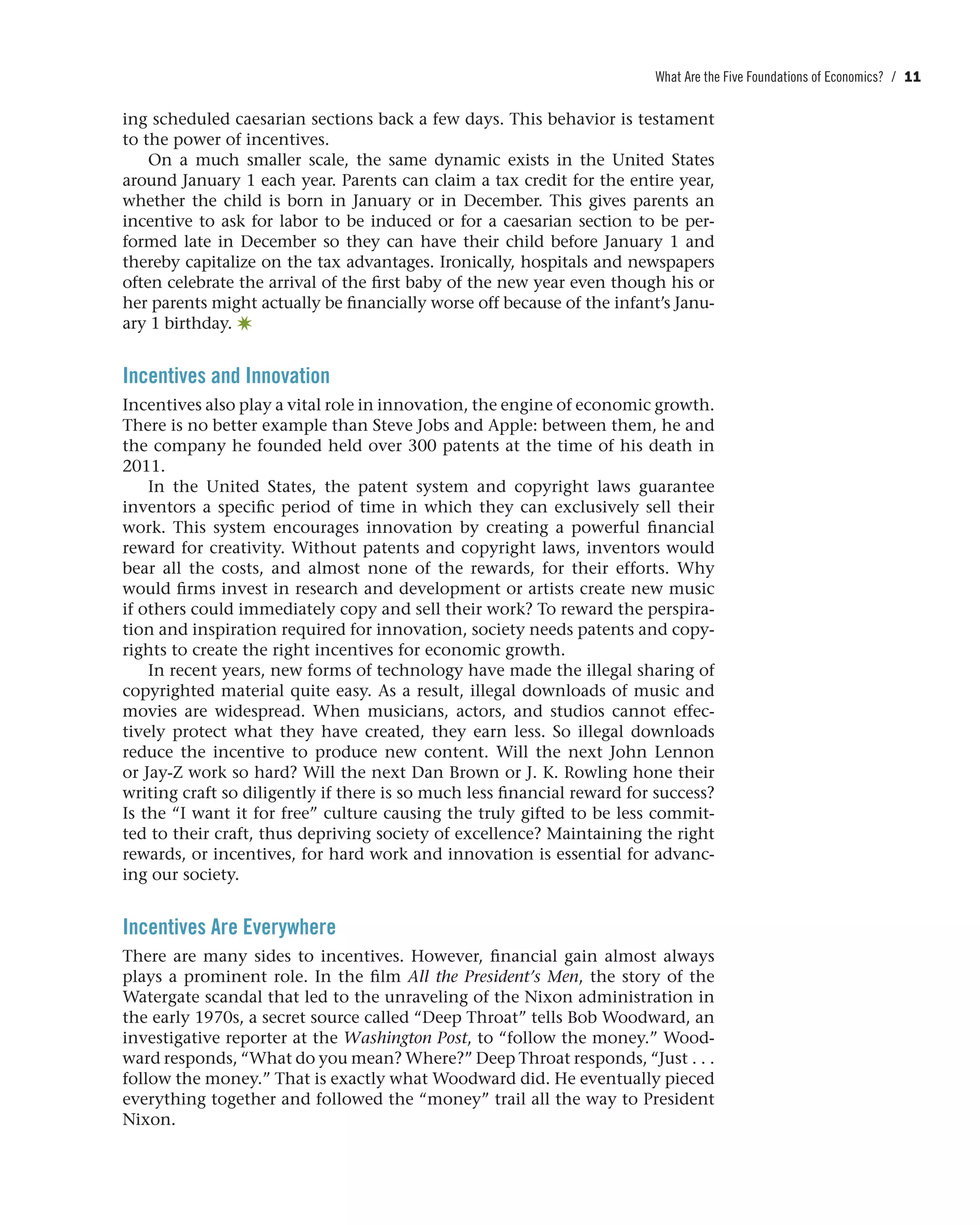 What Are the Five Foundations of Economics? / 11
ing scheduled caesarian sections back a few days. This behavior is testament
to the power of incentives.
On a much smaller scale, the same dynamic exists in the United States
around January 1 each year. Parents can claim a tax credit for the entire year,
whether the child is born in January or in December. This gives parents an
incentive to ask for labor to be induced or for a caesarian section to be per-
formed late in December so they can have their child before January 1 and
thereby capitalize on the tax advantages. Ironically, hospitals and newspapers
often celebrate the arrival of the first baby of the new year even though his or
her parents might actually be financially worse off because of the infant’s Janu-
ary 1 birthday. ✷
Incentives and Innovation
Incentives also play a vital role in innovation, the engine of economic growth.
There is no better example than Steve Jobs and Apple: between them, he and
the company he founded held over 300 patents at the time of his death in
2011.
In the United States, the patent system and copyright laws guarantee
inventors a specific period of time in which they can exclusively sell their
work. This system encourages innovation by creating a powerful financial
reward for creativity. Without patents and copyright laws, inventors would
bear all the costs, and almost none of the rewards, for their efforts. Why
would firms invest in research and development or artists create new music
if others could immediately copy and sell their work? To reward the perspira-
tion and inspiration required for innovation, society needs patents and copy-
rights to create the right incentives for economic growth.
In recent years, new forms of technology have made the illegal sharing of
copyrighted material quite easy. As a result, illegal downloads of music and
movies are widespread. When musicians, actors, and studios cannot effec-
tively protect what they have created, they earn less. So illegal downloads
reduce the incentive to produce new content. Will the next John Lennon
or Jay-Z work so hard? Will the next Dan Brown or J. K. Rowling hone their
writing craft so diligently if there is so much less financial reward for success?
Is the “I want it for free” culture causing the truly gifted to be less commit-
ted to their craft, thus depriving society of excellence? Maintaining the right
rewards, or incentives, for hard work and innovation is essential for advanc-
ing our society.
Incentives Are Everywhere
There are many sides to incentives. However, financial gain almost always
plays a prominent role. In the film All the President’s Men, the story of the
Watergate scandal that led to the unraveling of the Nixon administration in
the early 1970s, a secret source called “Deep Throat” tells Bob Woodward, an
investigative reporter at the Washington Post, to “follow the money.” Wood-
ward responds, “What do you mean? Where?” Deep Throat responds, “Just . . .
follow the money.” That is exactly what Woodward did. He eventually pieced
everything together and followed the “money” trail all the way to President
Nixon.
 