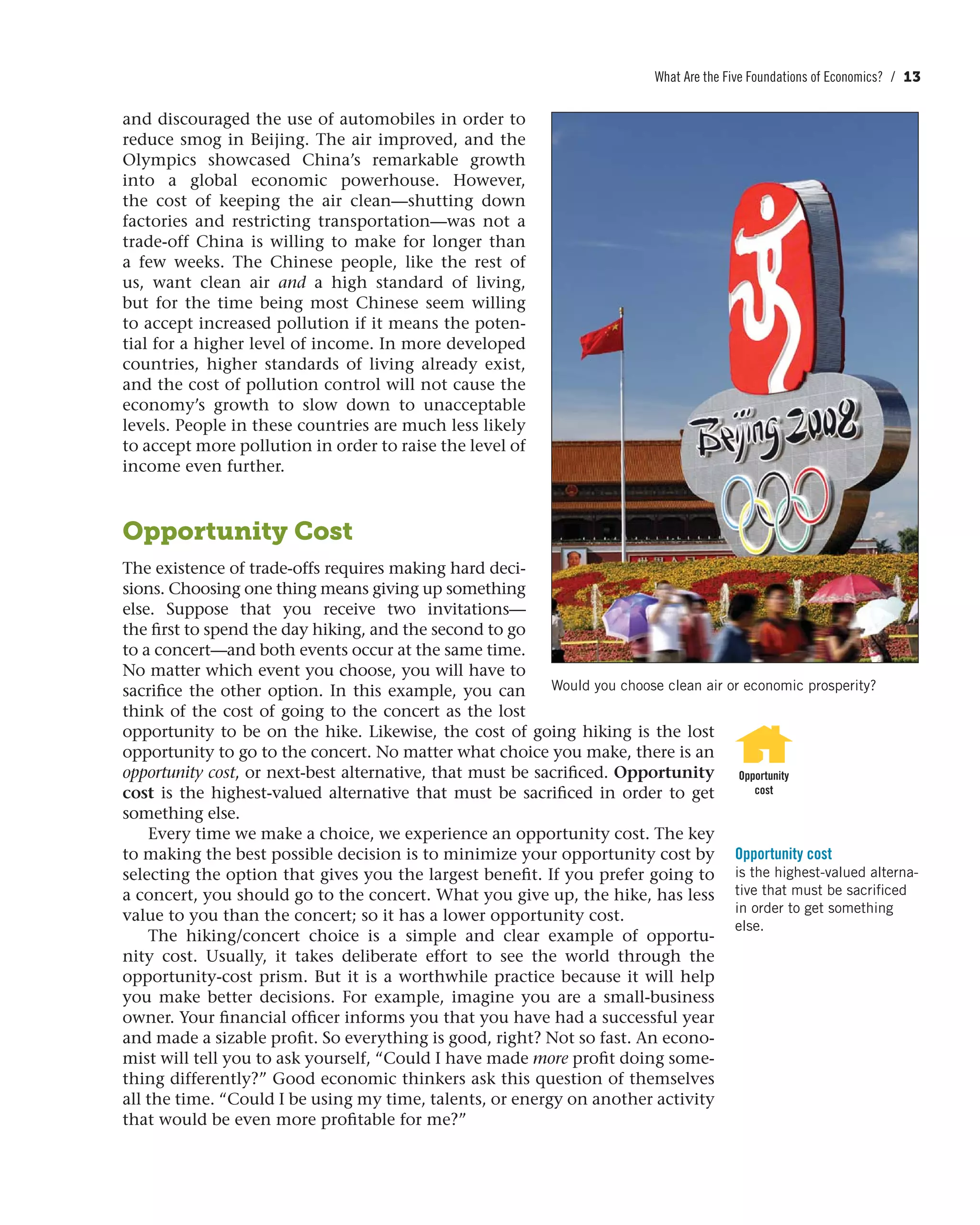 What Are the Five Foundations of Economics? / 13
and discouraged the use of automobiles in order to
reduce smog in Beijing. The air improved, and the
Olympics showcased China’s remarkable growth
into a global economic powerhouse. However,
the cost of keeping the air  clean—shutting down
factories and restricting transportation—was not a
trade-off China is willing to make for longer than
a few weeks. The Chinese people, like  the rest of
us, want clean air and a high standard of living,
but for the time being most Chinese seem willing
to accept increased pollution if it means the poten-
tial for a higher level of income. In more developed
countries, higher standards of living already exist,
and the cost of pollution control will not cause the
economy’s growth to slow down to unacceptable
levels. People in these countries are much less likely
to accept more pollution in order to raise the level of
income even further.
Opportunity Cost
The existence of trade-offs requires making hard deci-
sions. Choosing one thing means giving up something
else. Suppose that you receive two invitations—
the first to spend the day hiking, and the second to go
to a concert—and both events occur at the same time.
No matter which event you choose, you will have to
sacrifice the other option. In this example, you can
think of the cost of going to the concert as the lost
opportunity to be on the hike. Likewise, the cost of going hiking is the lost
opportunity to go to the concert. No matter what choice you make, there is an
opportunity cost, or next-best alternative, that must be sacrificed. Opportunity
cost is the highest-valued alternative that must be sacrificed in order to get
something else.
Every time we make a choice, we experience an opportunity cost. The key
to making the best possible decision is to minimize your opportunity cost by
selecting the option that gives you the largest benefit. If you prefer going to
a concert, you should go to the concert. What you give up, the hike, has less
value to you than the concert; so it has a lower opportunity cost.
The hiking/concert choice is a simple and clear example of opportu-
nity cost. Usually, it takes deliberate effort to see the world through the
opportunity-cost prism. But it is a worthwhile practice because it will help
you make better decisions. For example, imagine you are a small-business
owner. Your financial officer informs you that you have had a successful year
and made a sizable profit. So everything is good, right? Not so fast. An econo-
mist will tell you to ask yourself, “Could I have made more profit doing some-
thing differently?” Good economic thinkers ask this question of themselves
all the time. “Could I be using my time, talents, or energy on another activity
that would be even more profitable for me?”
Opportunity
cost
Opportunity cost
is the highest-valued alterna-
tive that must be sacrificed
in order to get something
else.
Would you choose clean air or economic prosperity?
 