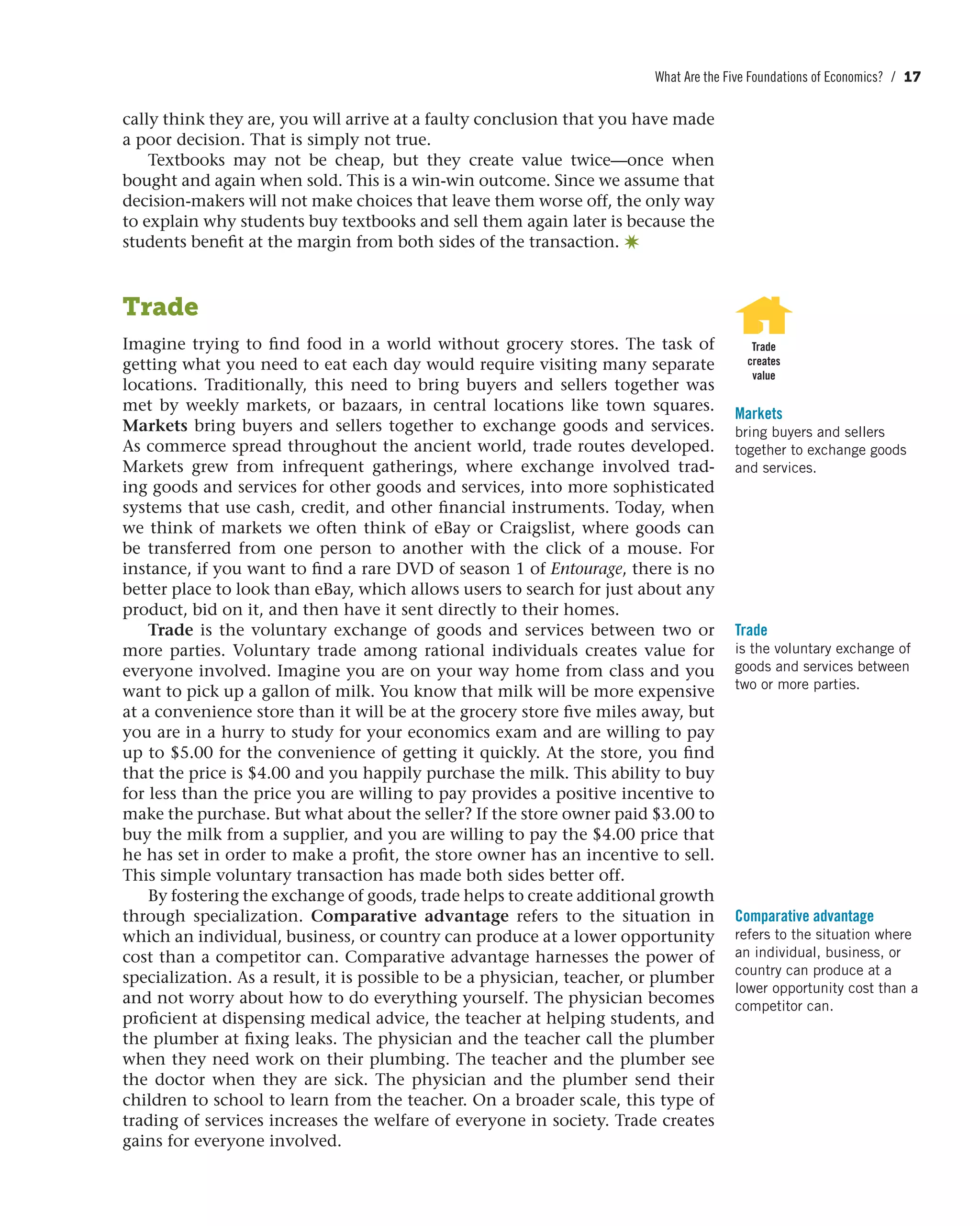 What Are the Five Foundations of Economics? / 17
cally think they are, you will arrive at a faulty conclusion that you have made
a poor decision. That is simply not true.
Textbooks may not be cheap, but they create value twice—once when
bought and again when sold. This is a win-win outcome. Since we assume that
decision-makers will not make choices that leave them worse off, the only way
to explain why students buy textbooks and sell them again later is because the
students benefit at the margin from both sides of the transaction. ✷
Trade
Imagine trying to find food in a world without grocery stores. The task of
getting what you need to eat each day would require visiting many separate
locations. Traditionally, this need to bring buyers and sellers together was
met by weekly markets, or bazaars, in central locations like town squares.
Markets bring buyers and sellers together to exchange goods and services.
As commerce spread throughout the ancient world, trade routes developed.
Markets grew from infrequent gatherings, where exchange involved trad-
ing goods and services for other goods and services, into more sophisticated
systems that use cash, credit, and other financial instruments. Today, when
we think of markets we often think of eBay or Craigslist, where goods can
be transferred from one person to another with the click of a mouse. For
instance, if you want to find a rare DVD of season 1 of Entourage, there is no
better place to look than eBay, which allows users to search for just about any
product, bid on it, and then have it sent directly to their homes.
Trade is the voluntary exchange of goods and services between two or
more parties. Voluntary trade among rational individuals creates value for
everyone involved. Imagine you are on your way home from class and you
want to pick up a gallon of milk. You know that milk will be more expensive
at a convenience store than it will be at the grocery store five miles away, but
you are in a hurry to study for your economics exam and are willing to pay
up to $5.00 for the convenience of getting it quickly. At the store, you find
that the price is $4.00 and you happily purchase the milk. This ability to buy
for less than the price you are willing to pay provides a positive incentive to
make the purchase. But what about the seller? If the store owner paid $3.00 to
buy the milk from a supplier, and you are willing to pay the $4.00 price that
he has set in order to make a profit, the store owner has an incentive to sell.
This simple voluntary transaction has made both sides better off.
By fostering the exchange of goods, trade helps to create additional growth
through specialization. Comparative advantage refers to the situation in
which an individual, business, or country can produce at a lower opportunity
cost than a competitor can. Comparative advantage harnesses the power of
specialization. As a result, it is possible to be a physician, teacher, or plumber
and not worry about how to do everything yourself. The physician becomes
proficient at dispensing medical advice, the teacher at helping students, and
the plumber at fixing leaks. The physician and the teacher call the plumber
when they need work on their plumbing. The teacher and the plumber see
the doctor when they are sick. The physician and the plumber send their
children to school to learn from the teacher. On a broader scale, this type of
trading of services increases the welfare of everyone in society. Trade creates
gains for everyone involved.
Trade
creates
value
Markets
bring buyers and sellers
together to exchange goods
and services.
Trade
is the voluntary exchange of
goods and services between
two or more parties.
Comparative advantage
refers to the situation where
an individual, business, or
country can produce at a
lower opportunity cost than a
competitor can.
 