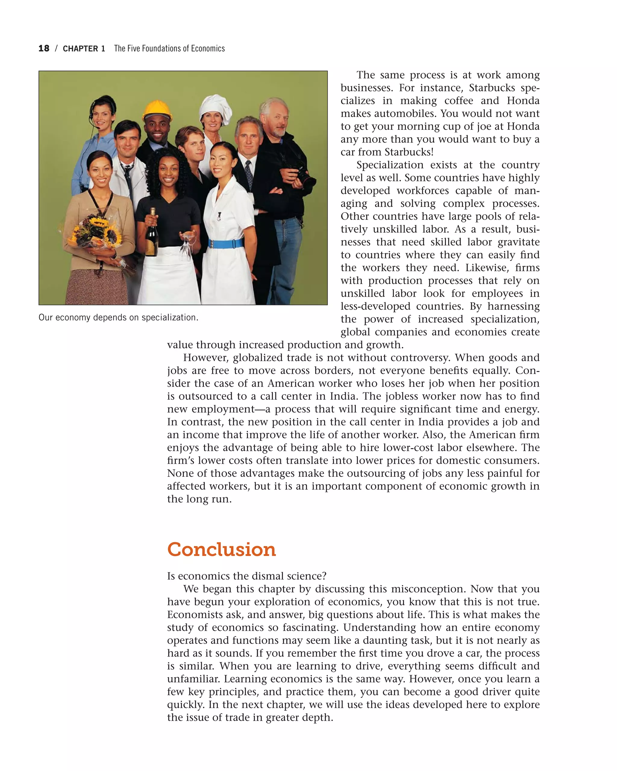 18 / CHAPTER 1 The Five Foundations of Economics
The same process is at work among
businesses. For instance, Starbucks spe-
cializes in making coffee and Honda
makes automobiles. You would not want
to get your morning cup of joe at Honda
any more than you would want to buy a
car from Starbucks!
Specialization exists at the country
level as well. Some countries have highly
developed workforces capable of man-
aging and solving complex processes.
Other countries have large pools of rela-
tively unskilled labor. As a result, busi-
nesses that need skilled labor gravitate
to countries where they can easily find
the workers they need. Likewise, firms
with production processes that rely on
unskilled labor look for employees in
less-developed countries. By harnessing
the power of increased specialization,
global companies and economies create
value through increased production and growth.
However, globalized trade is not without controversy. When goods and
jobs are free to move across borders, not everyone benefits equally. Con-
sider the case of an American worker who loses her job when her position
is outsourced to a call center in India. The jobless worker now has to find
new employment—a process that will require significant time and energy.
In contrast, the new position in the call center in India provides a job and
an income that improve the life of another worker. Also, the American firm
enjoys the advantage of being able to hire lower-cost labor elsewhere. The
firm’s lower costs often translate into lower prices for domestic consumers.
None of those advantages make the outsourcing of jobs any less painful for
affected workers, but it is an important component of economic growth in
the long run.
Conclusion
Is economics the dismal science?
We began this chapter by discussing this misconception. Now that you
have begun your exploration of economics, you know that this is not true.
Economists ask, and answer, big questions about life. This is what makes the
study of economics so fascinating. Understanding how an entire economy
operates and functions may seem like a daunting task, but it is not nearly as
hard as it sounds. If you remember the first time you drove a car, the process
is similar. When you are learning to drive, everything seems difficult and
unfamiliar. Learning economics is the same way. However, once you learn a
few key principles, and practice them, you can become a good driver quite
quickly. In the next chapter, we will use the ideas developed here to explore
the issue of trade in greater depth.
Our economy depends on specialization.
 