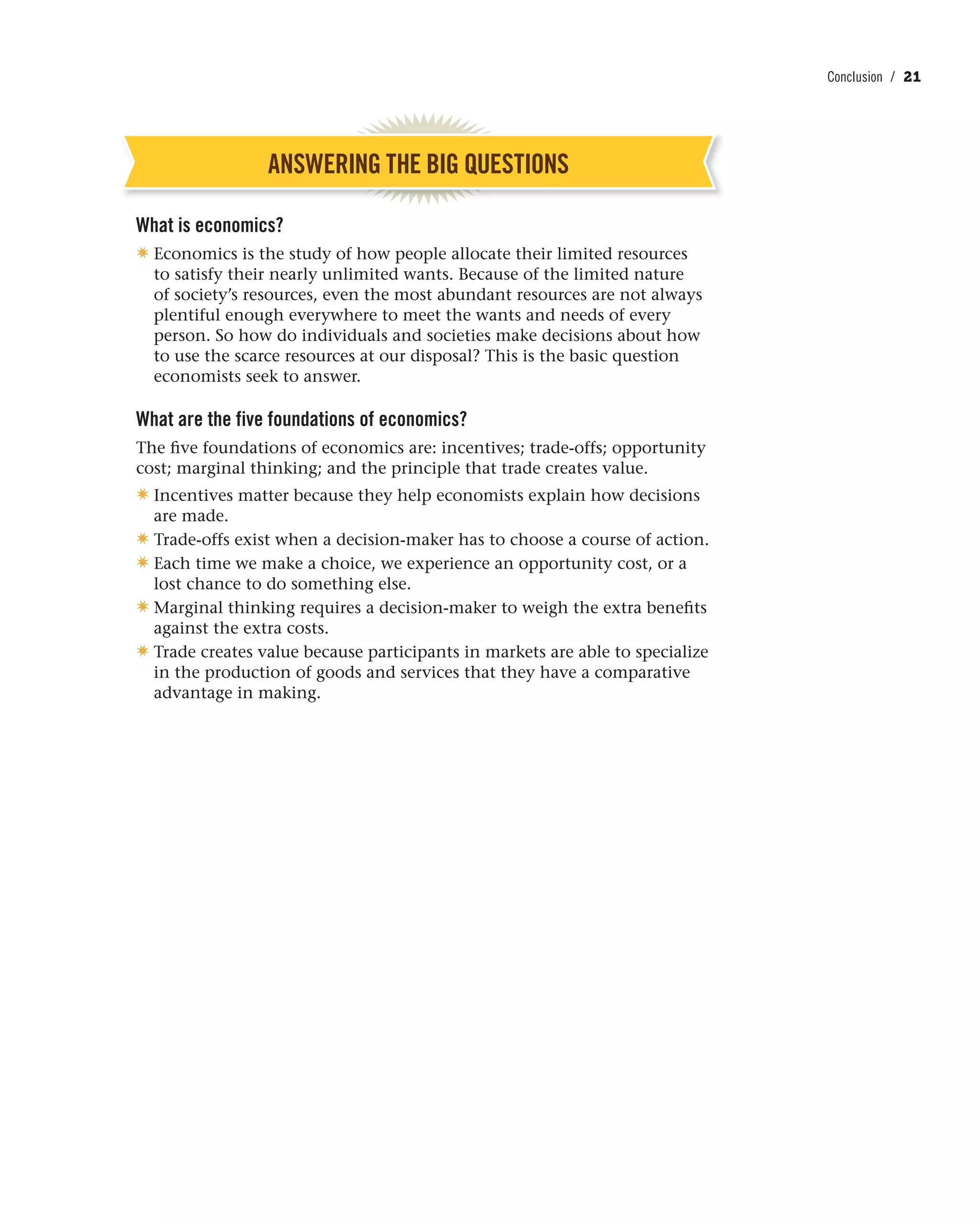 Conclusion / 21
ANSWERING THE BIG QUESTIONS
What is economics?
✷ Economics is the study of how people allocate their limited resources
to satisfy their nearly unlimited wants. Because of the limited nature
of society’s resources, even the most abundant resources are not always
plentiful enough everywhere to meet the wants and needs of every
person. So how do individuals and societies make decisions about how
to use the scarce resources at our disposal? This is the basic question
economists seek to answer.
What are the five foundations of economics?
The five foundations of economics are: incentives; trade-offs; opportunity
cost; marginal thinking; and the principle that trade creates value.
✷ Incentives matter because they help economists explain how decisions
are made.
✷ Trade-offs exist when a decision-maker has to choose a course of action.
✷ Each time we make a choice, we experience an opportunity cost, or a
lost chance to do something else.
✷ Marginal thinking requires a decision-maker to weigh the extra benefits
against the extra costs.
✷ Trade creates value because participants in markets are able to specialize
in the production of goods and services that they have a comparative
advantage in making.
 
