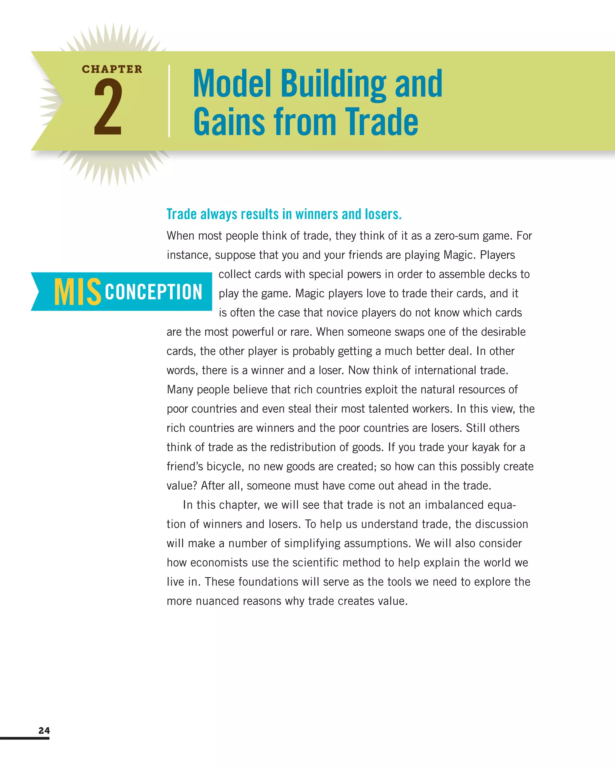 Model Building and
Gains from Trade2
CHAPTER
When most people think of trade, they think of it as a zero-sum game. For
instance, suppose that you and your friends are playing Magic. Players
collect cards with special powers in order to assemble decks to
play the game. Magic players love to trade their cards, and it
is often the case that novice players do not know which cards
are the most powerful or rare. When someone swaps one of the desirable
cards, the other player is probably getting a much better deal. In other
words, there is a winner and a loser. Now think of international trade.
Many people believe that rich countries exploit the natural resources of
poor countries and even steal their most talented workers. In this view, the
rich countries are winners and the poor countries are losers. Still others
think of trade as the redistribution of goods. If you trade your kayak for a
friend’s bicycle, no new goods are created; so how can this possibly create
value? After all, someone must have come out ahead in the trade.
In this chapter, we will see that trade is not an imbalanced equa-
tion of winners and losers. To help us understand trade, the discussion
will make a number of simplifying assumptions. We will also consider
how economists use the scientific method to help explain the world we
live in. These foundations will serve as the tools we need to explore the
more nuanced reasons why trade creates value.
Trade always results in winners and losers.
MISCONCEPTION
24
 