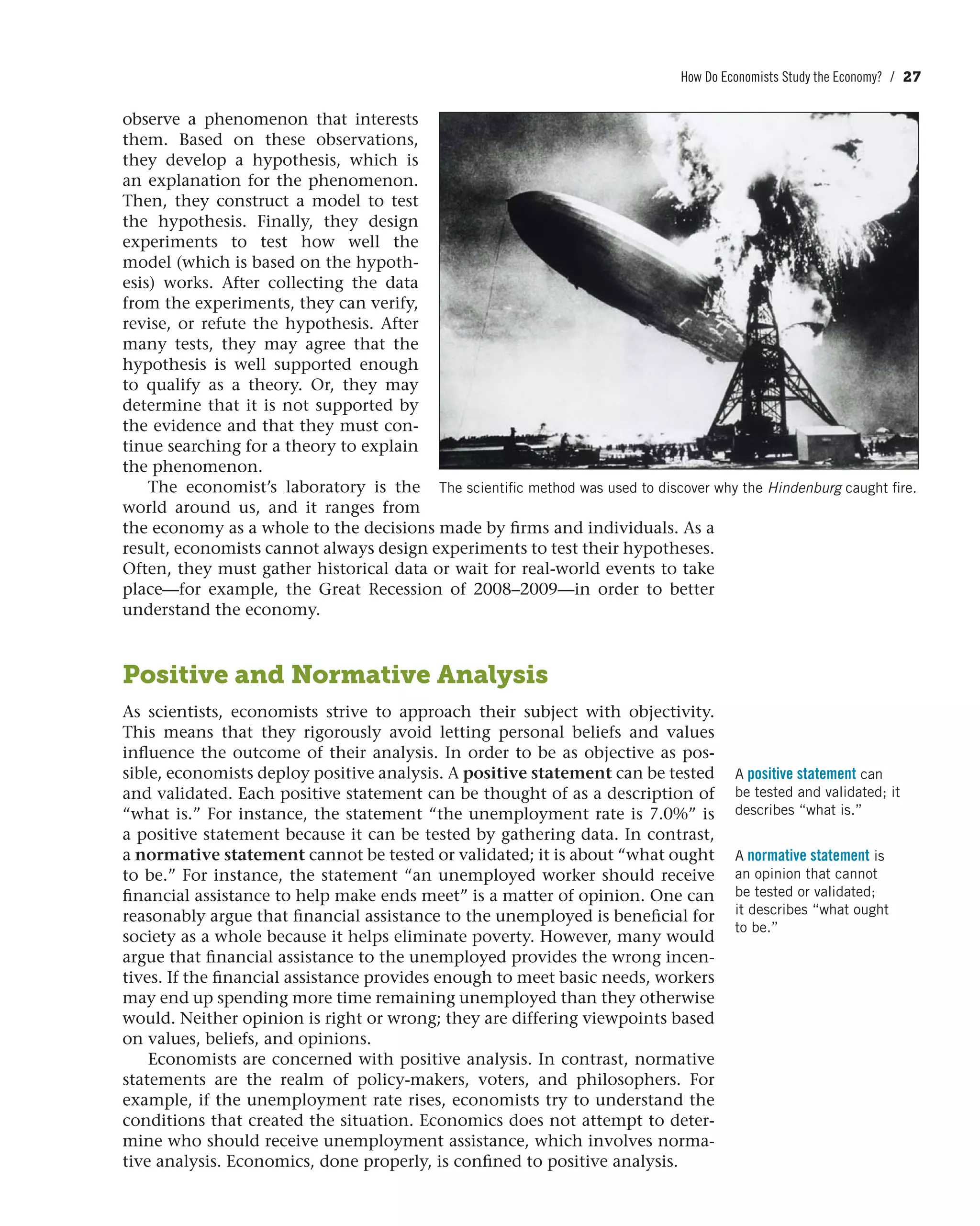 How Do Economists Study the Economy? / 27
observe a phenomenon that interests
them. Based on these observations,
they develop a hypothesis, which is
an explanation for the phenomenon.
Then, they construct a model to test
the hypothesis. Finally, they design
experiments to test how well the
model (which is based on the hypoth-
esis) works. After collecting the data
from the experiments, they can verify,
revise, or refute the hypothesis. After
many tests, they may agree that the
hypothesis is well supported enough
to qualify as a theory. Or, they may
determine that it is not supported by
the evidence and that they must con-
tinue searching for a theory to explain
the phenomenon.
The economist’s laboratory is the
world around us, and it ranges from
the economy as a whole to the decisions made by firms and individuals. As a
result, economists cannot always design experiments to test their hypotheses.
Often, they must gather historical data or wait for real-world events to take
place—for example, the Great Recession of 2008–2009—in order to better
understand the economy.
Positive and Normative Analysis
As scientists, economists strive to approach their subject with objectivity.
This means that they rigorously avoid letting personal beliefs and values
influence the outcome of their analysis. In order to be as objective as pos-
sible, economists deploy positive analysis. A positive statement can be tested
and validated. Each positive statement can be thought of as a description of
“what is.” For instance, the statement “the unemployment rate is 7.0%” is
a positive statement because it can be tested by gathering data. In contrast,
a normative statement cannot be tested or validated; it is about “what ought
to be.” For instance, the statement “an unemployed worker should receive
financial assistance to help make ends meet” is a matter of opinion. One can
reasonably argue that financial assistance to the unemployed is beneficial for
society as a whole because it helps eliminate poverty. However, many would
argue that financial assistance to the unemployed provides the wrong incen-
tives. If the financial assistance provides enough to meet basic needs, workers
may end up spending more time remaining unemployed than they otherwise
would. Neither opinion is right or wrong; they are differing viewpoints based
on values, beliefs, and opinions.
Economists are concerned with positive analysis. In contrast, normative
statements are the realm of policy-makers, voters, and philosophers. For
example, if the unemployment rate rises, economists try to understand the
conditions that created the situation. Economics does not attempt to deter-
mine who should receive unemployment assistance, which involves norma-
tive analysis. Economics, done properly, is confined to positive analysis.
A positive statement can
be tested and validated; it
describes “what is.”
A normative statement is
an opinion that cannot
be tested or validated;
it describes “what ought
to be.”
The scientific method was used to discover why the Hindenburg caught fire.
 
