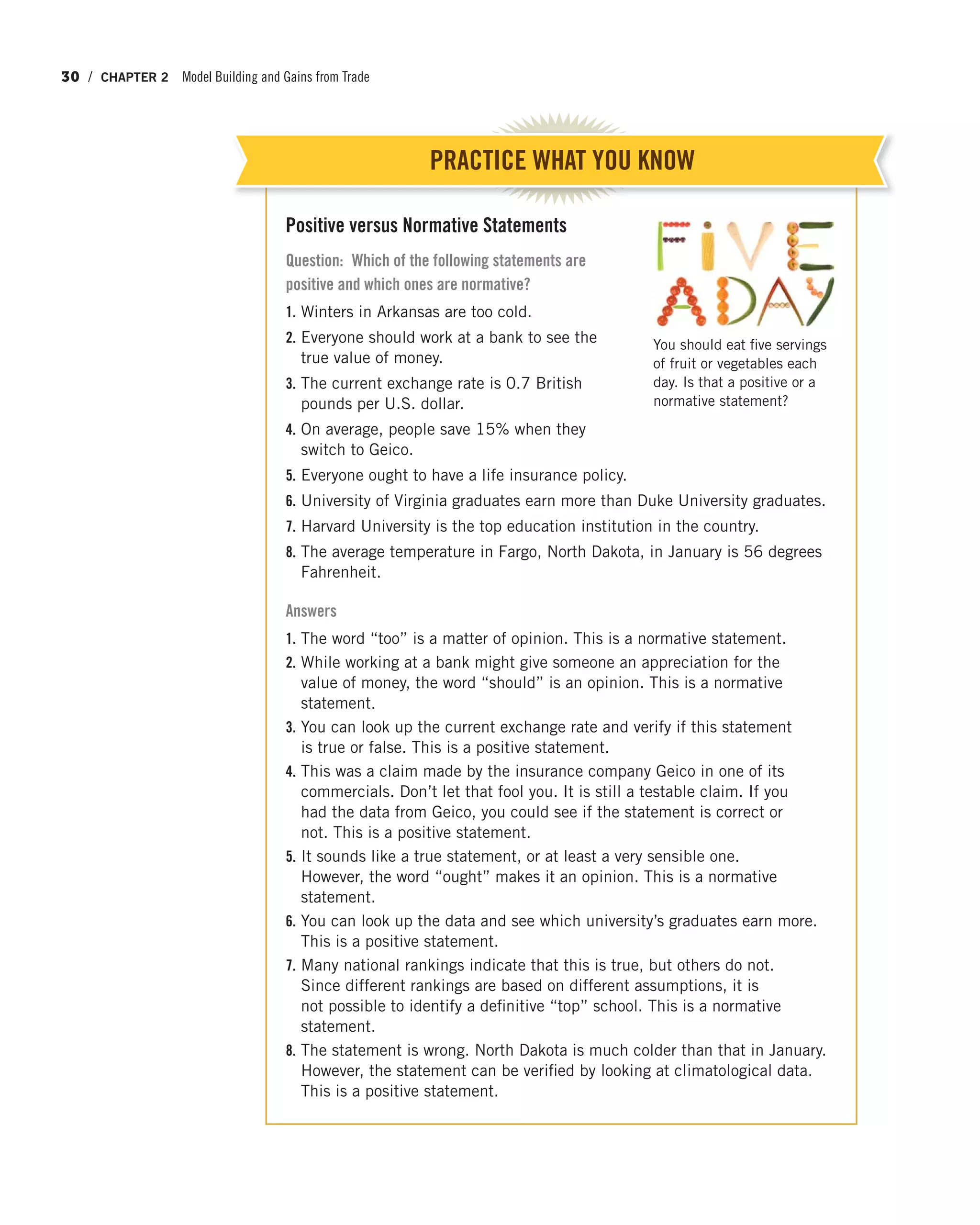 30 / CHAPTER 2 Model Building and Gains from Trade
Positive versus Normative Statements
Question: Which of the following statements are
positive and which ones are normative?
1. Winters in Arkansas are too cold.
2. Everyone should work at a bank to see the
true value of money.
3. The current exchange rate is 0.7 British
pounds per U.S. dollar.
4. On average, people save 15% when they
switch to Geico.
5. Everyone ought to have a life insurance policy.
6. University of Virginia graduates earn more than Duke University graduates.
7. Harvard University is the top education institution in the country.
8. The average temperature in Fargo, North Dakota, in January is 56 degrees
Fahrenheit.
Answers
1. The word “too” is a matter of opinion. This is a normative statement.
2. While working at a bank might give someone an appreciation for the
value of money, the word “should” is an opinion. This is a normative
statement.
3. You can look up the current exchange rate and verify if this statement
is true or false. This is a positive statement.
4. This was a claim made by the insurance company Geico in one of its
commercials. Don’t let that fool you. It is still a testable claim. If you
had the data from Geico, you could see if the statement is correct or
not. This is a positive statement.
5. It sounds like a true statement, or at least a very sensible one.
However, the word “ought” makes it an opinion. This is a normative
statement.
6. You can look up the data and see which university’s graduates earn more.
This is a positive statement.
7. Many national rankings indicate that this is true, but others do not.
Since different rankings are based on different assumptions, it is
not possible to identify a definitive “top” school. This is a normative
statement.
8. The statement is wrong. North Dakota is much colder than that in January.
However, the statement can be verified by looking at climatological data.
This is a positive statement.
PRACTICE WHAT YOU KNOW
You should eat five servings
of fruit or vegetables each
day. Is that a positive or a
normative statement?
 