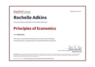 STATEMENT OF ACCOMPLISHMENT
Stanford University
Mary and Robert Raymond Professor of Economics
John B. Taylor, Ph.D.
September 19, 2017
Rochelle Adkins
has successfully completed a free online offering of
Principles of Economics
with Distinction.
The course covered all of economics at a basic level, including
microeconomics, macroeconomics and international economics.
PLEASE NOTE: SOME ONLINE COURSES MAY DRAW ON MATERIAL FROM COURSES TAUGHT ON-CAMPUS BUT THEY ARE NOT EQUIVALENT TO ON-CAMPUS COURSES. THIS STATEMENT DOES
NOT AFFIRM THAT THIS PARTICIPANT WAS ENROLLED AS A STUDENT AT STANFORD UNIVERSITY IN ANY WAY. IT DOES NOT CONFER A STANFORD UNIVERSITY GRADE, COURSE CREDIT OR
DEGREE, AND IT DOES NOT VERIFY THE IDENTITY OF THE PARTICIPANT.
Authenticity can be verified at https://verify.lagunita.stanford.edu/SOA/4dc92ae7d51344dea18fc89a09e781bf
 
