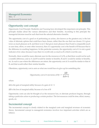 | Sachin Kumar | Asian School of Business | pg. 1 |
Managerial Economics
BBA - V
Fundamental Economic tools
Opportunity cost concept
Opportunity Cost Principle: Heaberler and Taussing have developed this important cost principle. This
principle studies about the various alternatives and their benefits. According to this principle the
managerial decision must be such that from the selected alternative benefits.
The opportunity cost of a good or of performing an action, also known as the greatest cost, is the lost
value of alternate options that could have been chosen, rather than the one that was chosen. If A gives
twice as much pleasure as B, and there is no C that gives more pleasure than B and is comparable (such
as uses time, effort, or some other resource), then A's opportunity cost is the benefit of B because that is
the difference in resulting happiness. In this particular scenario, the opportunity cost of A is not a good
indicator of its value, because it says that A is worth only as much as B, which is not the case.
Normally, there would be many alternate uses for the resources of A/B, so that there would not be such
a notable difference, and so A and B would be similar in benefits, B and C would be similar in benefits,
etc. In such a case where the differences are minor, the opportunity cost of A would be similar to that of
B, and that would reflect their similar benefits.
Oftentimes, opportunity cost is seen as what one would have to give up for something else:
Opportunity cost of A (in terms of B) = -
∆𝐵
∆𝐴=1
where
∆𝐴is the gain of marginal utility because of a gain of A = 1
∆𝐵 is the loss of marginal utility because of a loss of B
Opportunity costs can also be thought of as the resources lost, or alternate products forgone, through
taking a particular action or producing a certain product. The lost resources could be time, effort, money,
goods, etc.
Incremental concept
The incremental concept is closely related to the marginal costs and marginal revenues of economic
theory. Incremental concept in managerial economics involves two important activities which are as
follows:
 