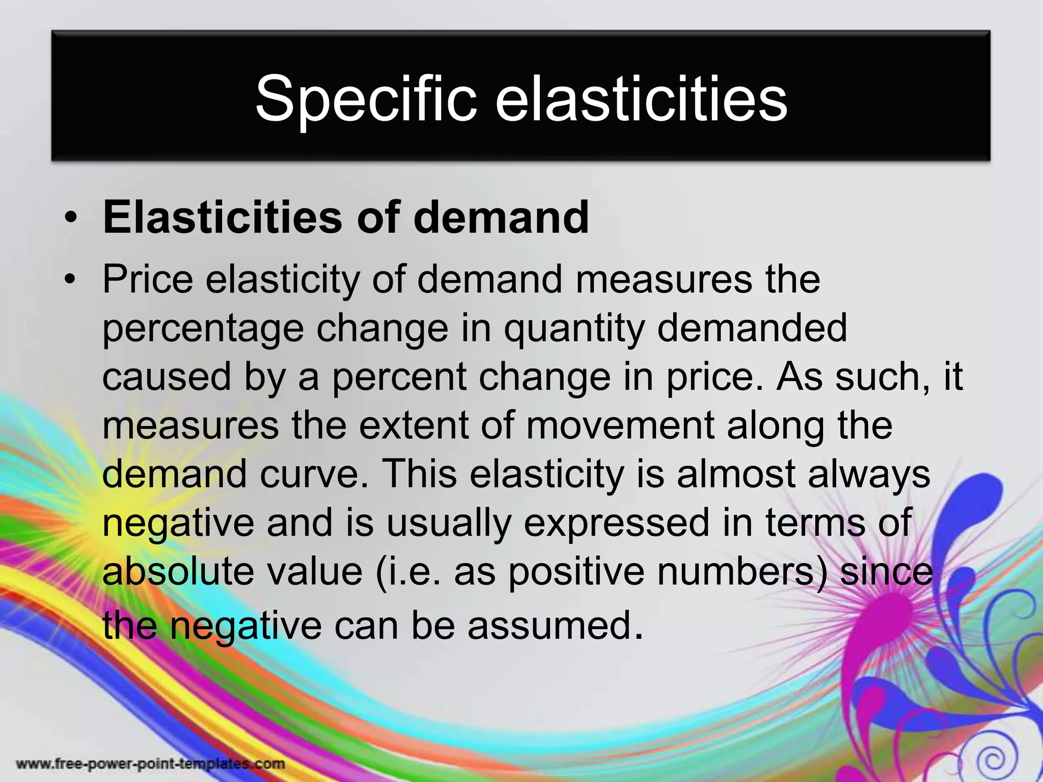 Specific elasticities
• Elasticities of demand
• Price elasticity of demand measures the
percentage change in quantity demanded
caused by a percent change in price. As such, it
measures the extent of movement along the
demand curve. This elasticity is almost always
negative and is usually expressed in terms of
absolute value (i.e. as positive numbers) since
the negative can be assumed.