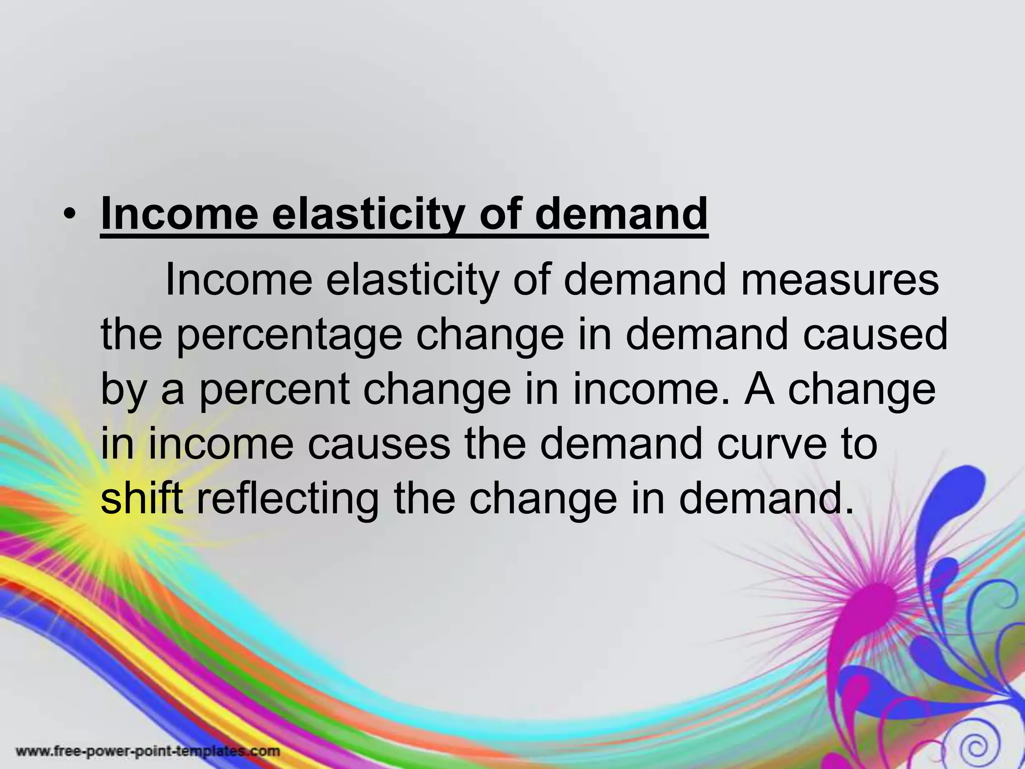 • Income elasticity of demand
Income elasticity of demand measures
the percentage change in demand caused
by a percent change in income. A change
in income causes the demand curve to
shift reflecting the change in demand.