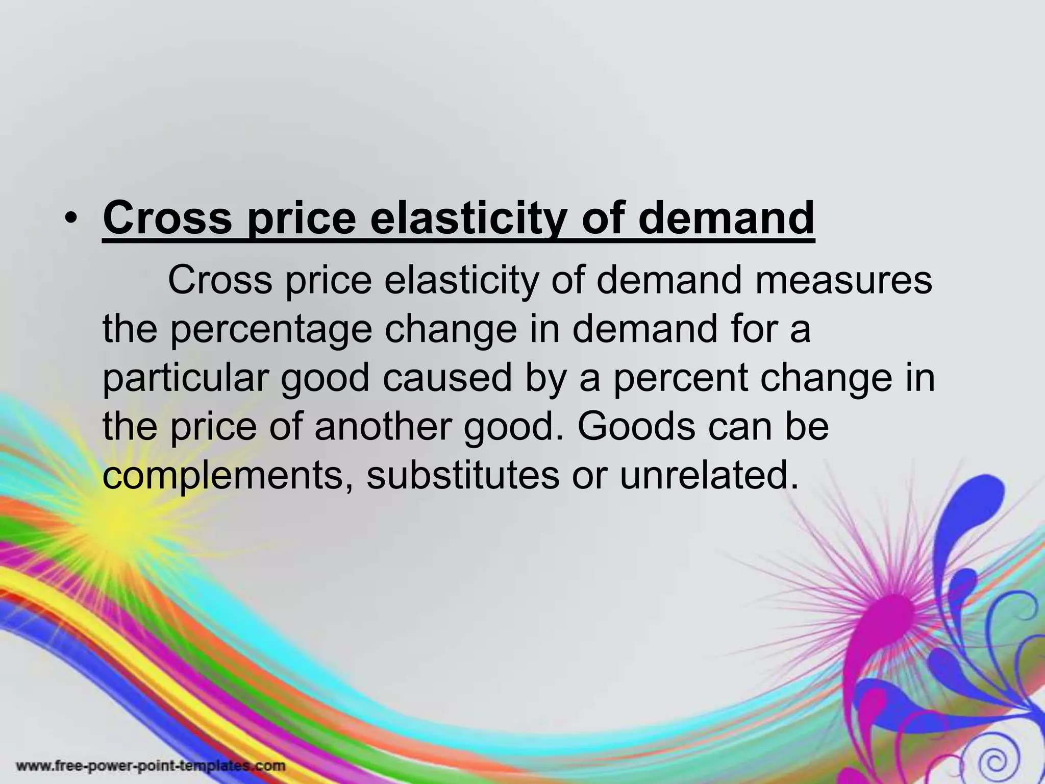 • Cross price elasticity of demand
Cross price elasticity of demand measures
the percentage change in demand for a
particular good caused by a percent change in
the price of another good. Goods can be
complements, substitutes or unrelated.