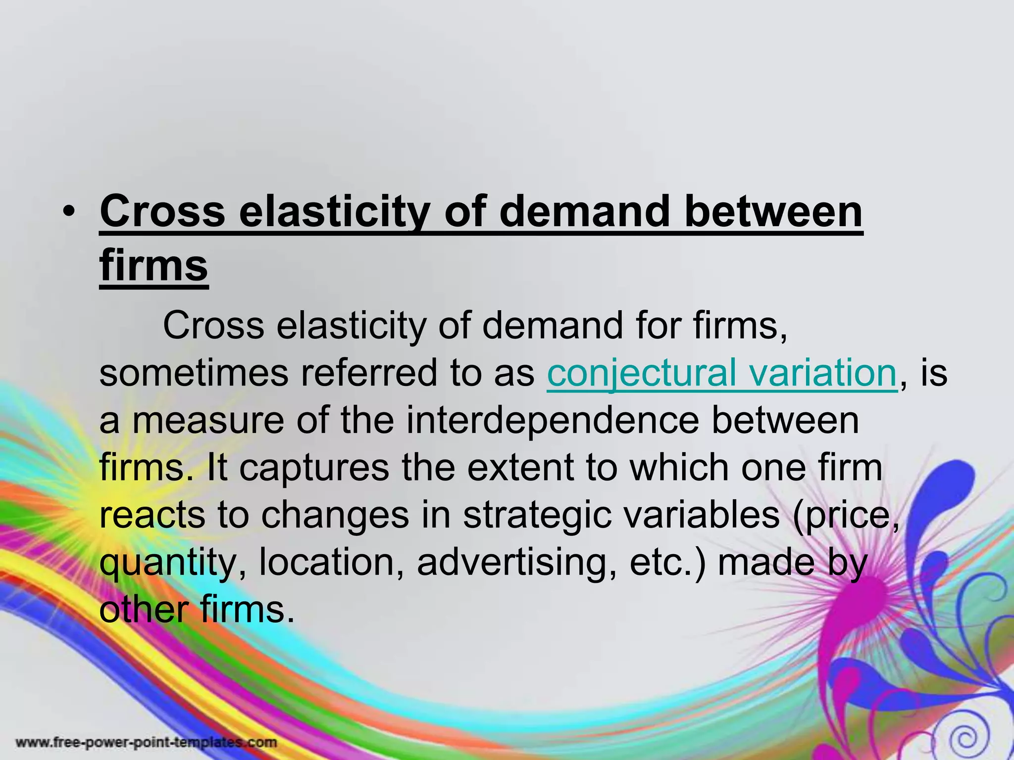 • Cross elasticity of demand between
firms
Cross elasticity of demand for firms,
sometimes referred to as conjectural variation, is
a measure of the interdependence between
firms. It captures the extent to which one firm
reacts to changes in strategic variables (price,
quantity, location, advertising, etc.) made by
other firms.