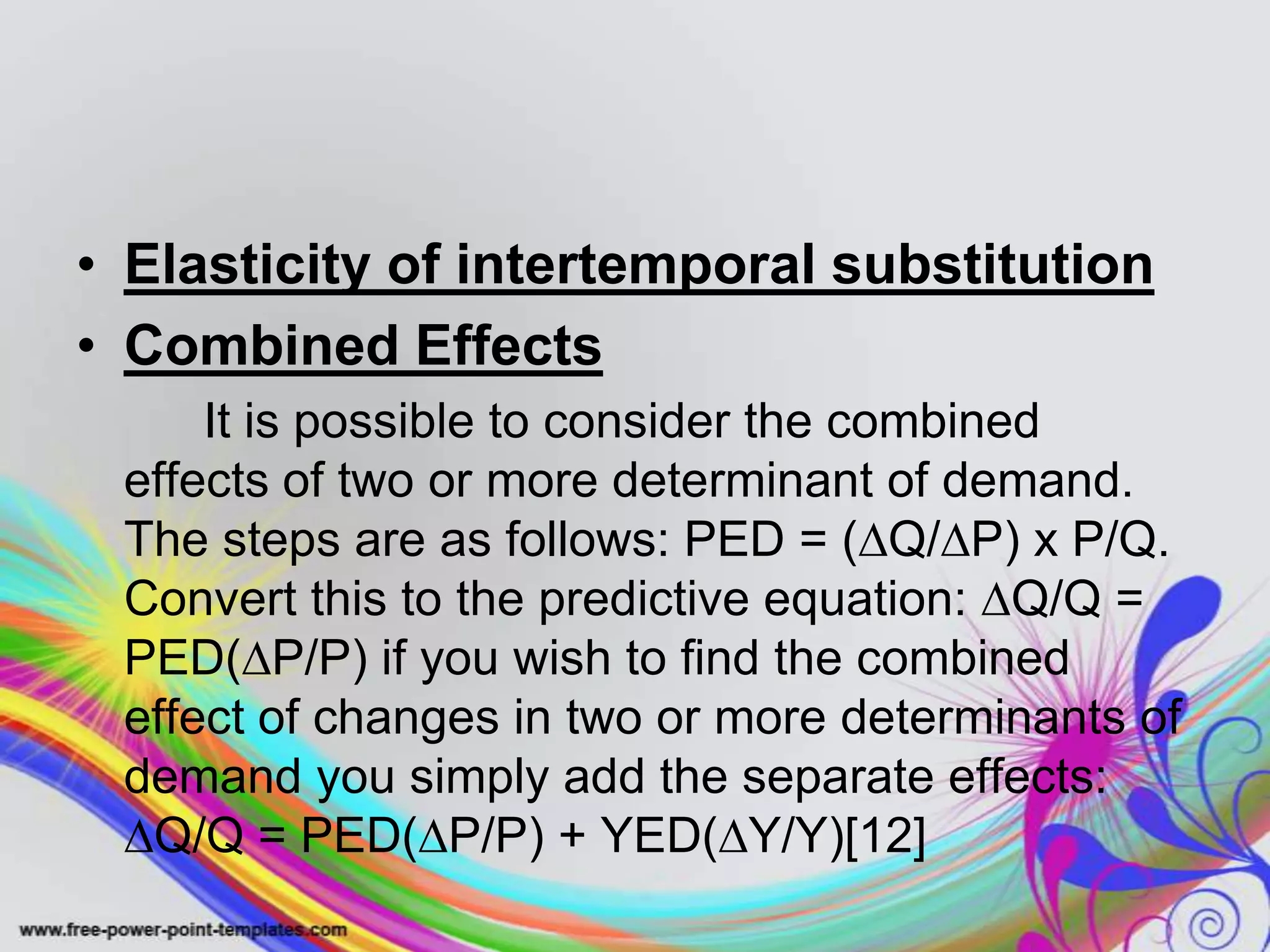 • Elasticity of intertemporal substitution
• Combined Effects
It is possible to consider the combined
effects of two or more determinant of demand.
The steps are as follows: PED = (∆Q/∆P) x P/Q.
Convert this to the predictive equation: ∆Q/Q =
PED(∆P/P) if you wish to find the combined
effect of changes in two or more determinants of
demand you simply add the separate effects:
∆Q/Q = PED(∆P/P) + YED(∆Y/Y)[12]
 