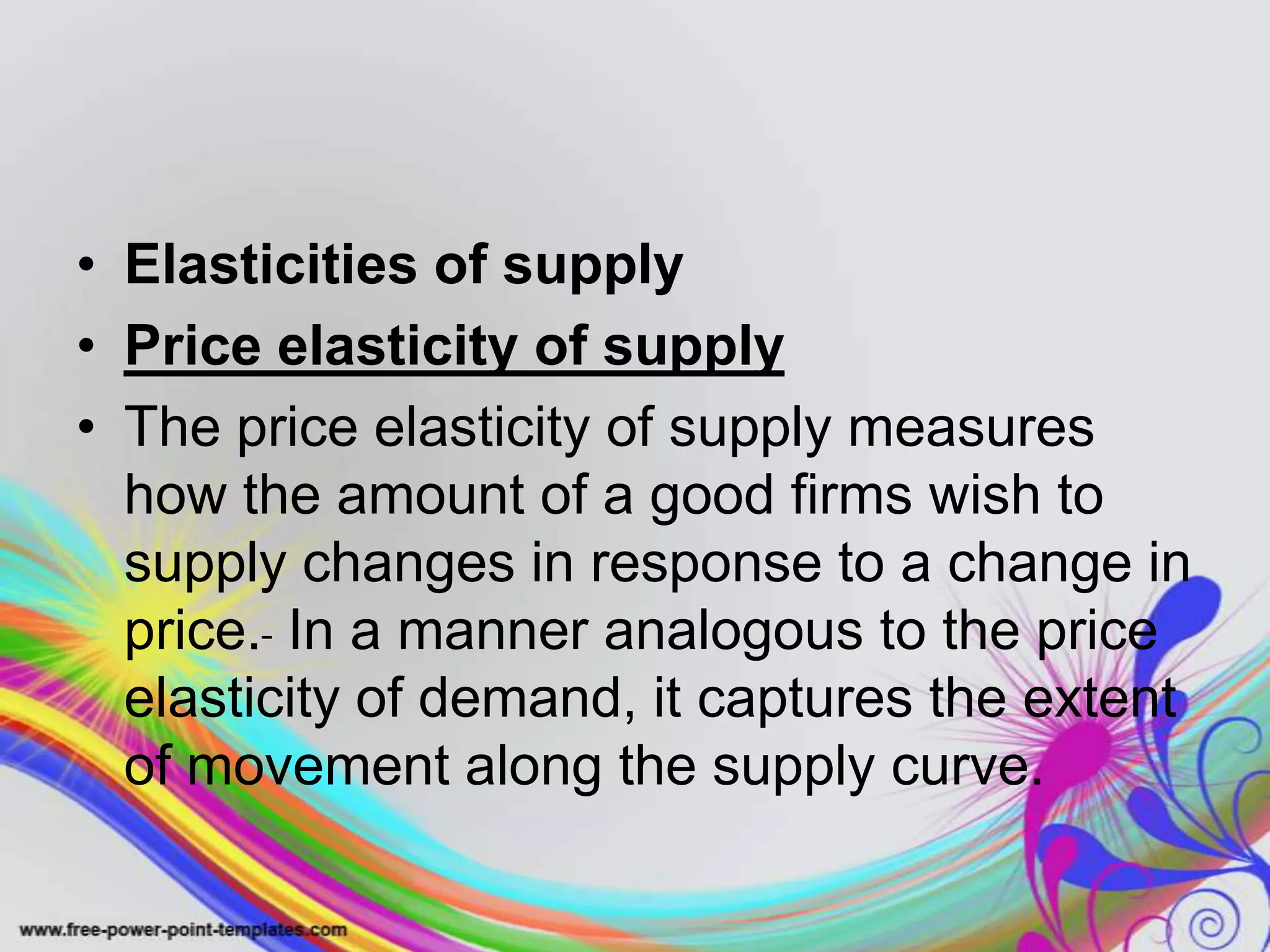 • Elasticities of supply
• Price elasticity of supply
• The price elasticity of supply measures
how the amount of a good firms wish to
supply changes in response to a change in
price. In a manner analogous to the price
elasticity of demand, it captures the extent
of movement along the supply curve.