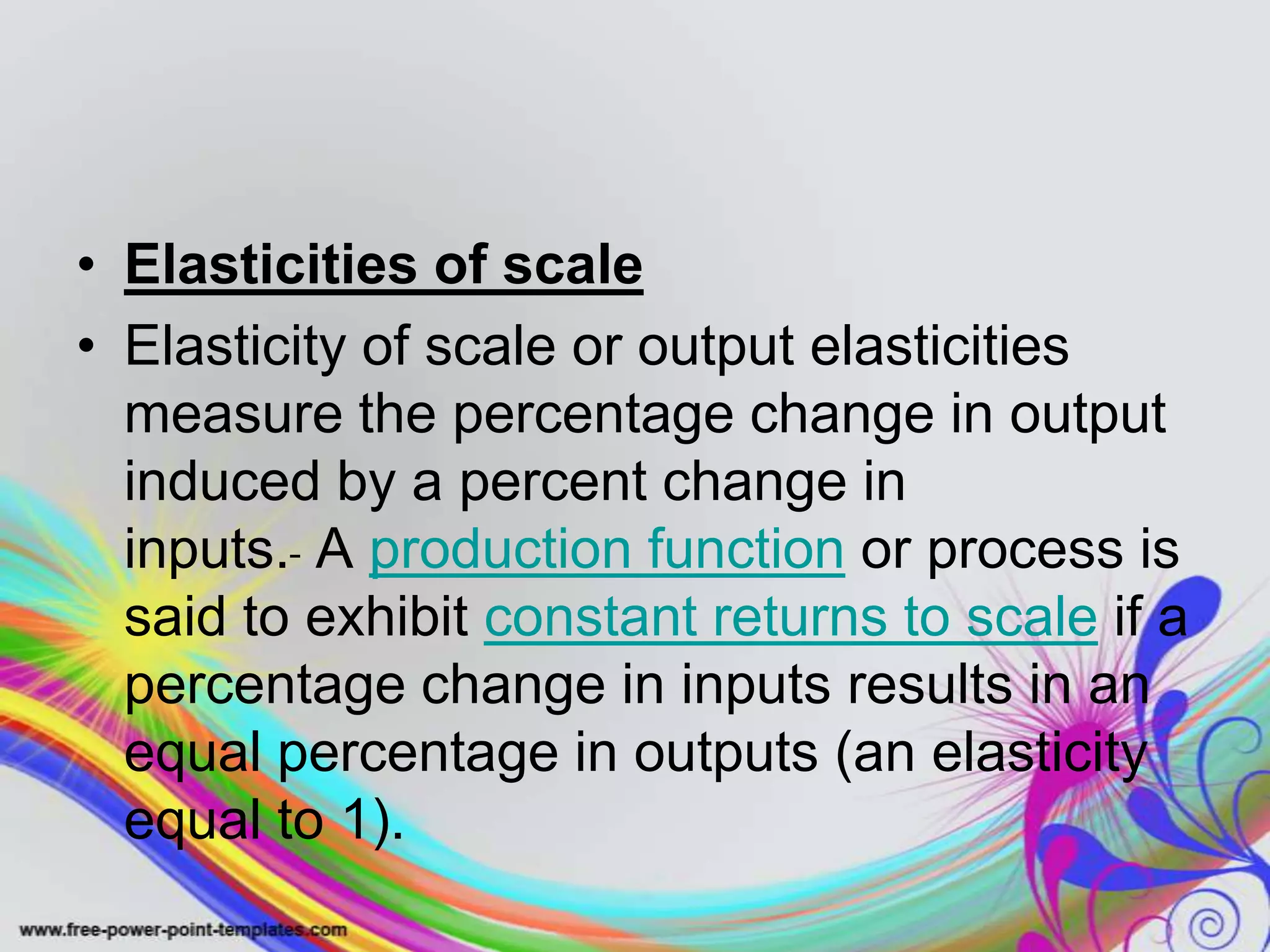 • Elasticities of scale
• Elasticity of scale or output elasticities
measure the percentage change in output
induced by a percent change in
inputs. A production function or process is
said to exhibit constant returns to scale if a
percentage change in inputs results in an
equal percentage in outputs (an elasticity
equal to 1).