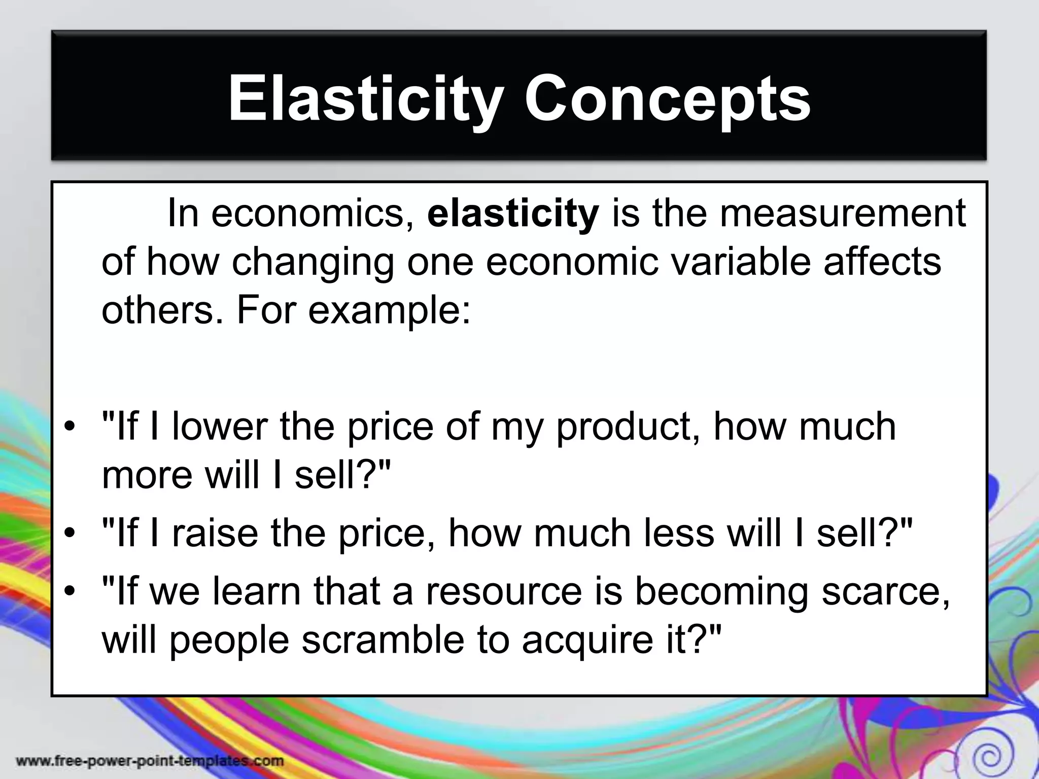 Elasticity Concepts
In economics, elasticity is the measurement
of how changing one economic variable affects
others. For example:
• "If I lower the price of my product, how much
more will I sell?"
• "If I raise the price, how much less will I sell?"
• "If we learn that a resource is becoming scarce,
will people scramble to acquire it?"