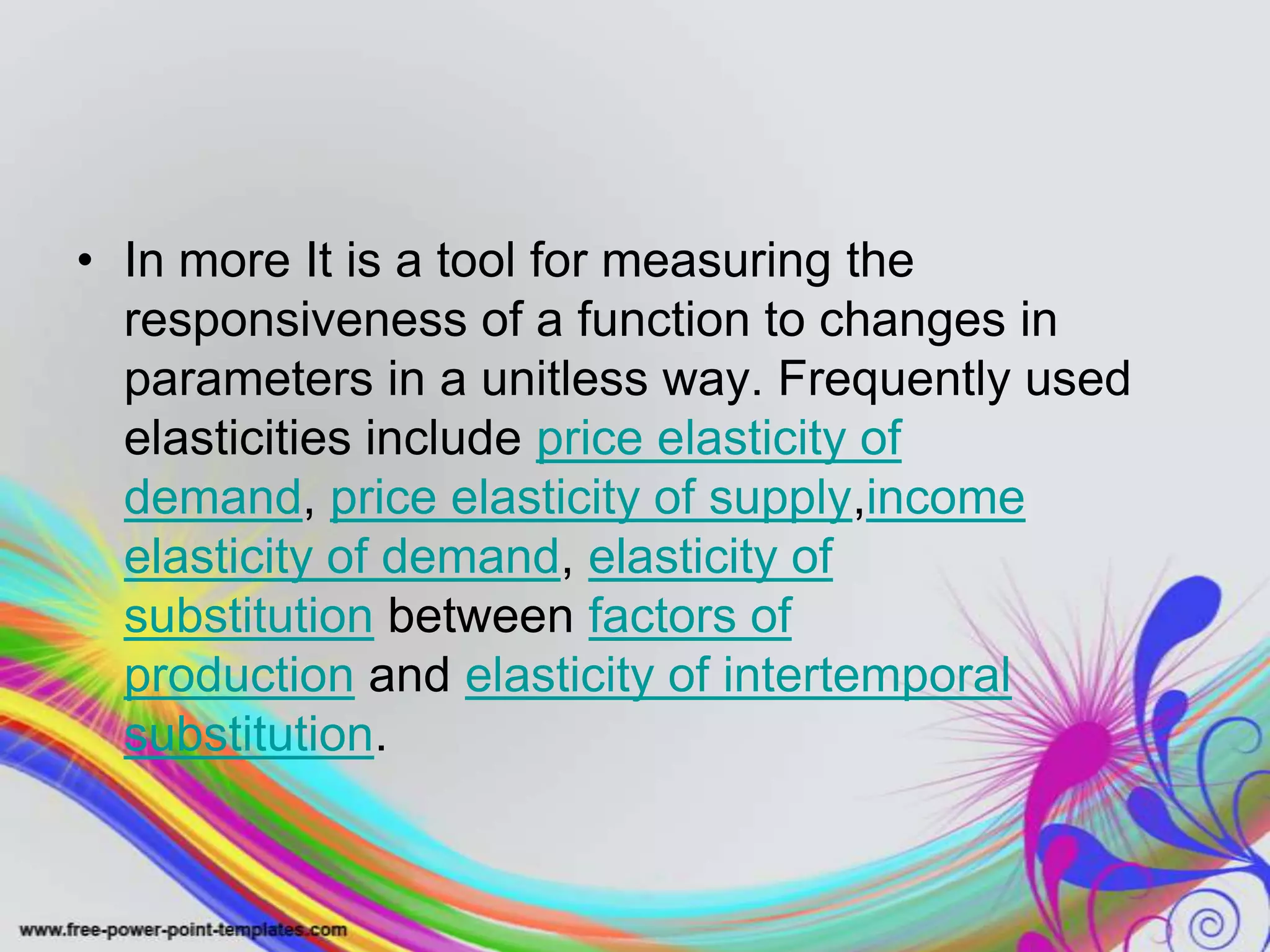 • In more It is a tool for measuring the
responsiveness of a function to changes in
parameters in a unitless way. Frequently used
elasticities include price elasticity of
demand, price elasticity of supply,income
elasticity of demand, elasticity of
substitution between factors of
production and elasticity of intertemporal
substitution.