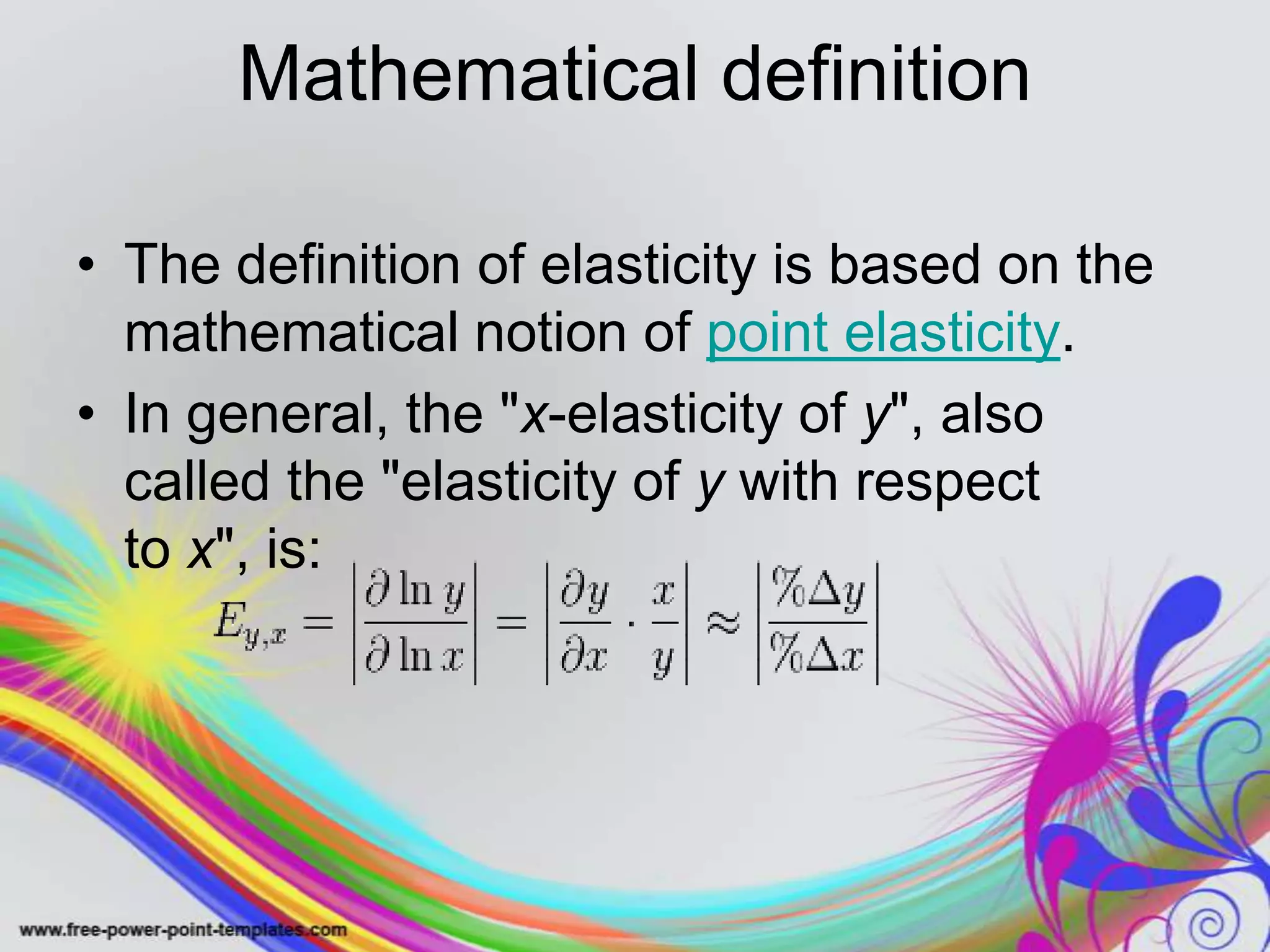 Mathematical definition
• The definition of elasticity is based on the
mathematical notion of point elasticity.
• In general, the "x-elasticity of y", also
called the "elasticity of y with respect
to x", is: