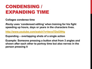 CONDENSING /
EXPANDING TIME
Collages condense time
Rocky uses ‘condensed editing’ when training for his fight
speeding up hours, days or years in the characters lives.
http://www.youtube.com/watch?v=IwvoTDoO9Hg
Expanding – overlapping shots of a single action
Example: Someone pressing a button shot from 3 angles and
shown after each other to portray time but also nerves in the
person pressing it
 