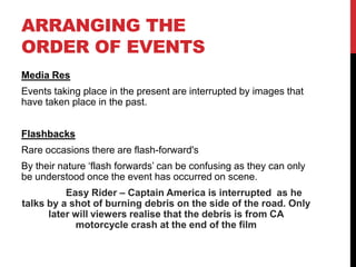 ARRANGING THE
ORDER OF EVENTS
Media Res
Events taking place in the present are interrupted by images that
have taken place in the past.


Flashbacks
Rare occasions there are flash-forward's
By their nature ‘flash forwards’ can be confusing as they can only
be understood once the event has occurred on scene.
          Easy Rider – Captain America is interrupted as he
talks by a shot of burning debris on the side of the road. Only
      later will viewers realise that the debris is from CA
            motorcycle crash at the end of the film
 