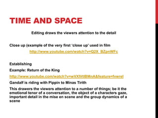 TIME AND SPACE
            Editing draws the viewers attention to the detail


Close up (example of the very first ‘close up’ used in film
           http://www.youtube.com/watch?v=Q2X_BZpnWFc


Establishing
Example: Return of the King
http://www.youtube.com/watch?v=wVXIVtIBMnA&feature=fvwrel
Gandalf is riding with Pippin to Minas Tirith
This drawers the viewers attention to a number of things; be it the
emotional tenor of a conversation, the object of a characters gaze,
important detail in the mise en scene and the group dynamics of a
scene
 