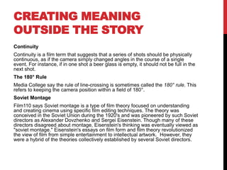 CREATING MEANING
OUTSIDE THE STORY
Continuity
Continuity is a film term that suggests that a series of shots should be physically
continuous, as if the camera simply changed angles in the course of a single
event. For instance, if in one shot a beer glass is empty, it should not be full in the
next shot.
The 180° Rule
Media College say the rule of line-crossing is sometimes called the 180° rule. This
refers to keeping the camera position within a field of 180°.
Soviet Montage
Film110 says Soviet montage is a type of film theory focused on understanding
and creating cinema using specific film editing techniques. The theory was
conceived in the Soviet Union during the 1920's and was pioneered by such Soviet
directors as Alexander Dovzhenko and Sergei Eisenstein. Though many of these
directors disagreed about montage, Eisenstein's thinking was eventually viewed as
"soviet montage." Eisenstein's essays on film form and film theory revolutionized
the view of film from simple entertainment to intellectual artwork. However, they
were a hybrid of the theories collectively established by several Soviet directors.
 