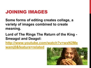 JOINING IMAGES
Some forms of editing creates collage, a
variety of images combined to create
meaning.
Lord of The Rings The Return of the King -
Smeagol and Deagol:
http://www.youtube.com/watch?v=wxN2Me
wamj0&feature=related
 