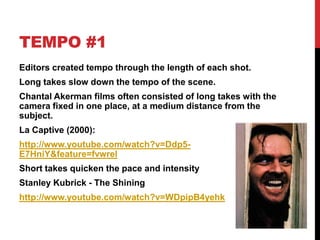 TEMPO #1
Editors created tempo through the length of each shot.
Long takes slow down the tempo of the scene.
Chantal Akerman films often consisted of long takes with the
camera fixed in one place, at a medium distance from the
subject.
La Captive (2000):
http://www.youtube.com/watch?v=Ddp5-
E7HniY&feature=fvwrel
Short takes quicken the pace and intensity
Stanley Kubrick - The Shining
http://www.youtube.com/watch?v=WDpipB4yehk
 