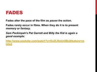 FADES
Fades alter the pace of the film as pause the action.
Fades rarely occur in films. When they do it is to present
memory or fantasy.
Sam Peckinpah’s Pat Garrett and Billy the Kid is again a
good example:
http://www.youtube.com/watch?v=OuZLRoUn5Bc&feature=re
lated
 