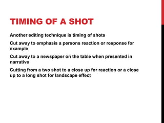 TIMING OF A SHOT
Another editing technique is timing of shots
Cut away to emphasis a persons reaction or response for
example
Cut away to a newspaper on the table when presented in
narrative
Cutting from a two shot to a close up for reaction or a close
up to a long shot for landscape effect
 