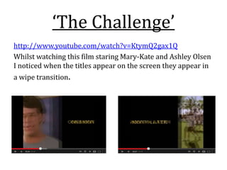 ‘The Challenge’
http://www.youtube.com/watch?v=KtymQ2gax1Q
Whilst watching this film staring Mary-Kate and Ashley Olsen
I noticed when the titles appear on the screen they appear in
a wipe transition.
 