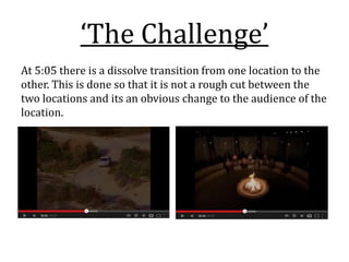 ‘The Challenge’
At 5:05 there is a dissolve transition from one location to the
other. This is done so that it is not a rough cut between the
two locations and its an obvious change to the audience of the
location.
 